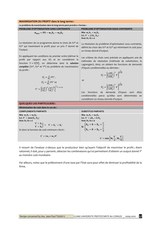 Recipe conceived by Ass. Jean-Paul TSASA V. CCAM/ UNIVERSITE PROTESTANTE AU CONGO/ _ 2009-2010 37
MAXIMISATION DU PROFIT dans le long terme :
Le problème de maximisation dans le long terme peut prendre 2 formes :
PROBLEME D’OPTIMISATION SANS CONTRAINTE PROBLEME D’OPTIMISATION SOUS CONTRAINTE
La résolution de ce programme donne le choix de X1* et
X2* qui maximisent le profit pour un prix P donné de
l’output.
En appliquant les conditions du premier ordre (dériver le
profit par rapport aux Xi) et en considérant la
fonction , on détermine ainsi la solution
complète (X1*, X2* et Y*) du problème de maximisation
du profit :
,
et
S.C.
Avec X1, X2 ≥ 0
La résolution du problème d’optimisation sous contrainte,
définit les choix des X1* et X2* qui minimisent le coût pour
un niveau donné d’output.
Les critères de choix sont précisés en appliquant une de
méthodes de résolution (méthode de substitution, le
Lagrangien). Ainsi, on obtient les fonctions de demande
d’inputs conditionnelles ou dérivées :
et
Ces fonctions de demande d’inputs sont dites
conditionnelles parce qu’elles sont déterminées en
considérant un niveau donnée d’output.
QUELQUES CAS PARTICULIERS :
Minimisation de coût dans le cas de :
COMPLEMENTS PARFAITS SUBSTITUS PARFAITS
S.C.
Avec X1, X2 ≥ 0
Et donc la fonction de coût minimum s’écrit :
S.C.
Avec X1, X2 ≥ 0
Il ressort de l’analyse ci-dessus que le producteur bien qu’ayant l’objectif de maximiser le profit ; étant
rationnel, il doit, pour y parvenir, détecter les combinaisons qui lui permettent d’obtenir un output donné Y°
au moindre coût monétaire.
Par ailleurs, notez que le prélèvement d’une taxe par l’Etat aura pour effet de diminuer la profitabilité de la
firme.
 