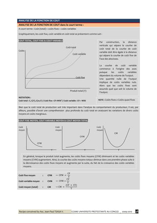 Recipe conceived by Ass. Jean-Paul TSASA V. CCAM/ UNIVERSITE PROTESTANTE AU CONGO/ _ 2009-2010 38
ANALYSE DE LA FONCTION DE COUT
ANALYSE DE LA FONCTION DE COUT dans le court terme :
A court terme : Coût (total) = coûts fixes + coûts variables
Graphiquement, les coût fixe, coût variable et coût total se présentent comme suit :
COUT TOTAL, COUT FIXE & COUT VARIABLE
Coût total
Coûts
Coût variable
Coût fixe
Produit total (Y)
NOTATION :
Coût total : C, C(Y), C(w,Y) // Coût fixe : CF=WiXi° // Coût variable : CV = WiXi
Bien que le coût total de production soit très important dans l’analyse du comportement du producteur, il est, par
ailleurs, possible d’avoir une compréhension plus profonde du coût total en analysant les variations de divers coûts
moyens et coûts marginaux.
COUT FIXE MOYEN, COUT VARIABLE MOYEN & COUT MOYEN TOTAL
Coût Coût Coût
moyen moyen moyen
CM
CVM
CFM
Y Y Y
Coût fixe moyen
Coût variable moyen
Coût moyen (total)
:
:
:
CFM
CVM
CM
Par construction, la distance
verticale qui sépare la courbe de
coût total de la courbe de coût
variable doit être égale à la distance
qui sépare la courbe de coût fixe de
l’axe des abscisses.
La courbe de coût variable
commence { l’origine des axes
puisque les coûts variables
dépendent du volume de l’output.
Une quantité nulle de l’output
implique de coûts variables nuls.
Alors que les coûts fixes sont
assumés quel que soit le volume de
l’output.
NOTE : Coûts fixes ≠ Coûts quasi-fixes
En général, lorsque le produit total augmente, les coûts fixes moyens (CFM) diminuent et les coûts variables
moyens (CVM) augmentent. Ainsi, la courbe des coûts moyens totaux diminue dans une première phase suite à
la décroissance des coûts fixes moyens et augmente par la suite, du fait de la croissance des coûts variables
moyens.
 