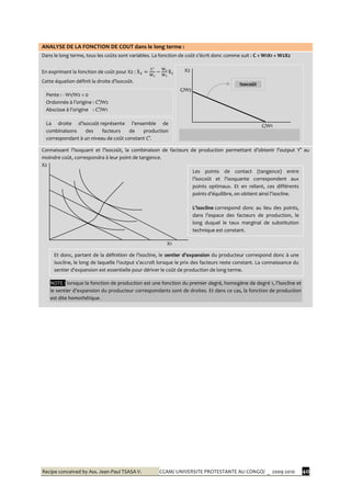 Recipe conceived by Ass. Jean-Paul TSASA V. CCAM/ UNIVERSITE PROTESTANTE AU CONGO/ _ 2009-2010 40
ANALYSE DE LA FONCTION DE COUT dans le long terme :
Dans le long terme, tous les coûts sont variables. La fonction de coût s’écrit donc comme suit : C = W1X1 + W2X2
En exprimant la fonction de coût pour X2 :
Cette équation définit la droite d’isocoût.
Connaissant l’isoquant et l’isocoût, la combinaison de facteurs de production permettant d’obtenir l’output Y° au
moindre coût, correspondra à leur point de tangence.
X2
X1
X2
C/W2
C/W1
Pente : - W1/W2 < 0
Ordonnée { l’origine : C°/W2
Abscisse { l’origine : C°/W1
La droite d’isocoût représente l’ensemble de
combinaisons des facteurs de production
correspondant à un niveau de coût constant C°.
Isocoût
Les points de contact (tangence) entre
l’isocoût et l’isoquante correspondent aux
points optimaux. Et en reliant, ces différents
points d’équilibre, on obtient ainsi l’isocline.
L’isocline correspond donc au lieu des points,
dans l’espace des facteurs de production, le
long duquel le taux marginal de substitution
technique est constant.
Et donc, partant de la définition de l’isocline, le sentier d’expansion du producteur correspond donc à une
isocline, le long de laquelle l’output s’accroît lorsque le prix des facteurs reste constant. La connaissance du
sentier d’expansion est essentielle pour dériver le coût de production de long terme.
NOTE : lorsque la fonction de production est une fonction du premier degré, homogène de degré 1, l’isocline et
le sentier d’expansion du producteur correspondants sont de droites. Et dans ce cas, la fonction de production
est dite homothétique.
 