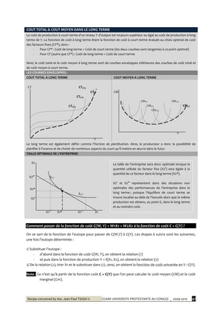 Recipe conceived by Ass. Jean-Paul TSASA V. CCAM/ UNIVERSITE PROTESTANTE AU CONGO/ _ 2009-2010 41
COUT TOTAL & COUT MOYEN DANS LE LONG TERME
Le coût de production { court terme d’un niveau Y d’output est toujours supérieur ou égal au coût de production { long
terme de Y. La fonction de coût à long terme étant la fonction de coût à court terme évaluée au choix optimal de coût
des facteurs fixes (CF*), donc :
- Pour CF* : Coût de long terme = Coût de court terme (les deux courbes sont tangentes à ce point optimal)
- Pour CF (autre que CF*) : Coût de long terme < Coût de court terme
Ainsi, le coût total et le coût moyen à long terme sont de courbes enveloppes inférieures des courbes de coût total et
de coût moyen à court terme.
LES COURBES ENVELOPPES :
COUT TOTAL A LONG TERME COUT MOYEN A LONG TERME
CT CTCT3
CTLT
CTCT2
CTCT3
Y
CM
CMCT1 CMCT4
CMCT2 CMLT
CMCT3
Y
Le long terme est également défini comme l’horizon de planification. Ainsi, le producteur a donc la possibilité de
planifier { l’avance et de choisir de nombreux aspects du court qu’il mettra en œuvre dans le futur.
TAILLE OPTIMALE DE L’ENTREPRISE
X2
X2°° ECT
X2* E
ECT’
X2°
X1CT
X1* X1CT
X1
Comment passer de la fonction de coût C(W, Y) = W1X1 + W2X2 à la fonction de coût C = C(Y) ?
On se sert de la fonction de l’eutope pour passer de C(W,Y) à C(Y). Les étapes à suivre sont les suivantes,
une fois l’eutope déterminée :
1/ Substituer l’eutope :
- d’abord dans la fonction de coût C(W, Y), on obtient la relation (1)
- et puis dans la fonction de production Y = f(X1, X2), on obtient la relation (2)
2/ De la relation (2), tirer X1 et le substituer dans (1) ; ainsi, on obtient la fonction de coût univariée en Y : C(Y).
Note : Ce n’est qu’{ partir de la fonction coût C = C(Y) que l’on peut calculer le coût moyen (CM) et le coût
marginal (Cm).
La taille de l’entreprise sera donc optimale lorsque la
quantité utilisée du facteur fixe (X2°) sera égale à la
quantité de ce facteur dans le long terme (X2*).
X2° et X2°° représentent donc des situations non
optimales des performances de l’entreprise dans le
long terme ; puisque l’équilibre de court terme se
trouve localisé au-del{ de l’isocoût alors que la même
production est obtenu, au point E, dans le long terme
et au moindre coût.
 