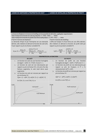 Recipe conceived by Ass. Jean-Paul TSASA V. CCAM/ UNIVERSITE PROTESTANTE AU CONGO/ _ 2009-2010 42
LEMME DE SHEPHARD & PROPRIETES DE COUT LEMME DE HOTELLING & PROPRIETES DE PROFIT
Le lemme de Shephard et le lemme de Hotelling sont de propriétés de dérivation, appliquées respectivement :
*dans l’analyse de la fonction de coût de production : C = W1X1 + W1X2 + … + WnXn
*dans l’analyse de la fonction du profit d’une firme multi-product : π = P1Y1 + P2Y2 + … + PnYn
D’après le lemme de Shephard :
La demande d’input Xi par l’entreprise est une demande
dérivée ; elle s’obtient en dérivant la fonction de coût C(W,
Y) par rapport au prix du facteur considéré Wi.
D’après le lemme de Hotelling :
L’offre de l’output Yi d’une firme est une offre dérivée ;
elle s’obtient en dérivant la fonction de profit π(P) par
rapport au prix du produit considéré Pi.
PROPRIETES DE LA FONCTION
DE COÛT DE PROFIT
1. LA fonction de coût est une fonction homogène
de degré 1 : C(tW, Y) = th
C(W, Y) avec h = 1.
2. LA fonction de coût est non décroissante par
rapport au prix de facteur Wi ; si le prix d’un des
facteurs augmente, le coût total devra aussi
augmenter.
3. LA fonction de coût est concave par rapport au
prix de facteur W :
C[aw + (1 – a)W’, Y] ≥ aC(W, Y) + (1 - a)C(W’, Y)
Et C’(W, Y) ≥ 0 et C’’(W, Y) ≤ 0
1. LA fonction de profit est une fonction
homogène de degré 1 : π(tP) = th
π(P) avec h = 1.
2. LA fonction de profit est non décroissante par
rapport au prix de l’output ; si P’ ≥ P,
nécessairement π(P’) ≥ π(P).
3. LA fonction de profit est convexe par rapport au
prix de facteur W :
π[aP +( 1 - a)P’] ≤ aπ(P) + (1-a)π(P’)
Et π’(P) ≥ 0 et π’’(P) ≥ 0
Coût
Coût passif
Coût minimum
0 W1
Profit
Profit maximum
Profit passif
0 P
Harold HOTELLING (1895-1973)Ronald SHEPHARD ( -
Economiste américain, il est considéré
comme un des chefs de file de l’école
parétienne. C’est en 1932 qu’il posa les
fondations de l’approche néo-classique et
reformula la théorie de la production dans le
cadre de la théorie de décision.
 