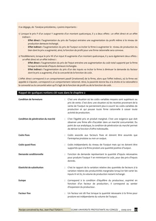Recipe conceived by Ass. Jean-Paul TSASA V. CCAM/ UNIVERSITE PROTESTANTE AU CONGO/ _ 2009-2010 43
Il se dégage, de l’analyse précédente, 2 points importants :
1/ Lorsque le prix P d’un output Y augmente d’un montant quelconque, il y a deux effets : un effet direct et un effet
indirect :
- Effet direct : l’augmentation du prix de l’output entraine une augmentation du profit même si le niveau de
production demeure inchangé.
- Effet indirect : l’augmentation du prix de l’output va inciter la firme { augmenter le niveau de production du
bien dont le prix a augmenté, ainsi, la fonction de profit pour une firme rationnelle sera convexe.
2/ Parallèlement, lorsque le prix Wi d’un input Xi augmente d’un montant quelconque, il y aura également deux effets :
un effet direct et un effet indirect :
- Effet direct : l’augmentation du prix de l’input entraine une augmentation du coût total supporté par la firme
lorsque la demande d’inputs demeure inchangée.
- Effet indirect : l’augmentation du prix d’un des inputs va inciter la firme à diminuer la demande du facteur
dont le prix a augmenté, d’où la concavité de la fonction de coût.
L’effet direct correspond { un comportement passif (irrationnel) de la firme, alors que l’effet indirect, où la firme est
appelée { s’ajuster, correspond { un comportement rationnel. Ainsi, la passivité donne lieu à la droite et la rationalité à
la convexité ou la concavité selon qu’il s’agit de la fonction de profit ou de la fonction de coût.
Rappel de quelques notions-clé vues dans le chapitre 2
Condition de fermeture : C’est une situation où les coûts variables moyens sont supérieurs au
prix de vente. C’est donc une situation où les recettes provenant de la
vente de l’output ne parviennent plus à couvrir les coûts variables de
production et qui pousse toute firme rationnelle à cesser toute
activité de production.
Condition de pénétration du marché : C’est l’égalité prix et produit marginal. C’est une exigence que doit
observer une firme afin d’accéder dans un marché concurrentiel. Du
point de vue analytique, la condition de pénétration du marché permet
de dériver la fonction d’offre individuelle.
Coûts fixes : Coûts associés aux facteurs fixes et doivent être assumés que
l’entreprise produise ou non un output.
Coûts quasi-fixes : Coûts indépendants du niveau de l’output mais qui ne doivent être
supportés que si la firme produit une quantité positive d’output.
Demande conditionnelle : Fonction de demande représentant la quantité d’inputs nécessaires
pour produire l’output Y en minimisant le coût, pour des prix d’inputs
donnés.
Elasticité de substitution : C’est le rapport de la variation relative des quantités de facteurs { la
variation relative des productivités marginales lorsqu’on fait varier les
inputs X1 et X2, le volume de production restant inchangé.
Eutope : Correspond { la condition d’équilibre du producteur, exprimé en
fonction d’un facteur de production ; il correspond au sentier
d’expansion du producteur.
Facteur fixe : Un facteur est dit fixe lorsque la quantité nécessaire à la firme pour
produire est indépendante du volume de l’output.
 