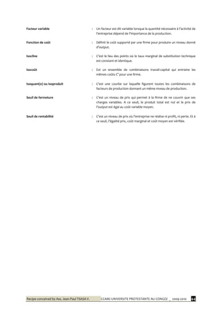 Recipe conceived by Ass. Jean-Paul TSASA V. CCAM/ UNIVERSITE PROTESTANTE AU CONGO/ _ 2009-2010 44
Facteur variable : Un facteur est dit variable lorsque la quantité nécessaire { l’activité de
l’entreprise dépend de l’importance de la production.
Fonction de coût : Définit le coût supporté par une firme pour produire un niveau donné
d’output.
Isocline : C’est le lieu des points où le taux marginal de substitution technique
est constant et identique.
Isocoût : Est un ensemble de combinaisons travail-capital qui entraine les
mêmes coûts C° pour une firme.
Isoquant(e) ou Isoproduit : C’est une courbe sur laquelle figurent toutes les combinaisons de
facteurs de production donnant un même niveau de production.
Seuil de fermeture : C’est un niveau de prix qui permet { la firme de ne couvrir que ses
charges variables. A ce seuil, le produit total est nul et le prix de
l’output est égal au coût variable moyen.
Seuil de rentabilité : C’est un niveau de prix où l’entreprise ne réalise ni profit, ni perte. Et {
ce seuil, l’égalité prix, coût marginal et coût moyen est vérifiée.
 