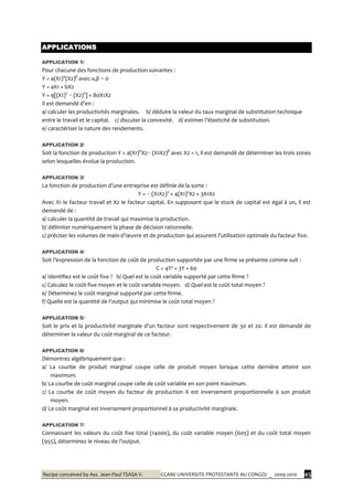 Recipe conceived by Ass. Jean-Paul TSASA V. CCAM/ UNIVERSITE PROTESTANTE AU CONGO/ _ 2009-2010 45
APPLICATIONS
APPLICATION 1/
Pour chacune des fonctions de production suivantes :
Y = a(X1)α
(X2)β
avec α,β > 0
Y = aX1 + bX2
Y = 9[(X1)2
− (X2)2
] + 80X1X2
Il est demandé d’en :
a/ calculer les productivités marginales. b/ déduire la valeur du taux marginal de substitution technique
entre le travail et le capital. c/ discuter la convexité. d/ estimer l’élasticité de substitution.
e/ caractériser la nature des rendements.
APPLICATION 2/
Soit la fonction de production Y = a(X1)α
X2− (X1X2)β
avec X2 = 1, il est demandé de déterminer les trois zones
selon lesquelles évolue la production.
APPLICATION 3/
La fonction de production d’une entreprise est définie de la sorte :
Y = − (X1X2)3
+ 4(X1)2
X2 + 3X1X2
Avec X1 le facteur travail et X2 le facteur capital. En supposant que le stock de capital est égal à un, il est
demandé de :
a/ calculer la quantité de travail qui maximise la production.
b/ délimiter numériquement la phase de décision rationnelle.
c/ préciser les volumes de main-d’œuvre et de production qui assurent l’utilisation optimale du facteur fixe.
APPLICATION 4/
Soit l’expression de la fonction de coût de production supportée par une firme se présente comme suit :
C = 4Y² + 3Y + 60
a/ Identifiez est le coût fixe ? b/ Quel est le coût variable supporté par cette firme ?
c/ Calculez le coût fixe moyen et le coût variable moyen. d/ Quel est le coût total moyen ?
e/ Déterminez le coût marginal supporté par cette firme.
f/ Quelle est la quantité de l’output qui minimise le coût total moyen ?
APPLICATION 5/
Soit le prix et la productivité marginale d’un facteur sont respectivement de 30 et 20. Il est demandé de
déterminer la valeur du coût marginal de ce facteur.
APPLICATION 6/
Démontrez algébriquement que :
a/ La courbe de produit marginal coupe celle de produit moyen lorsque cette dernière atteint son
maximum.
b/ La courbe de coût marginal coupe celle de coût variable en son point maximum.
c/ La courbe de coût moyen du facteur de production X est inversement proportionnelle à son produit
moyen.
d/ Le coût marginal est inversement proportionnel à sa productivité marginale.
APPLICATION 7/
Connaissant les valeurs du coût fixe total (14000), du coût variable moyen (605) et du coût total moyen
(955), déterminez le niveau de l’output.
 