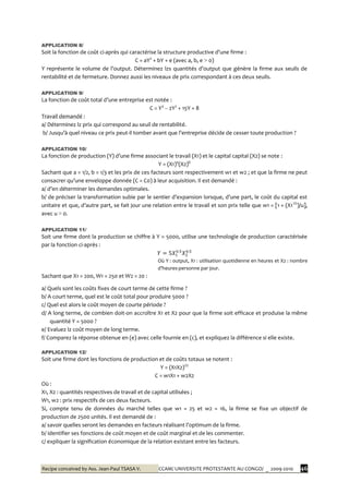 Recipe conceived by Ass. Jean-Paul TSASA V. CCAM/ UNIVERSITE PROTESTANTE AU CONGO/ _ 2009-2010 46
APPLICATION 8/
Soit la fonction de coût ci-après qui caractérise la structure productive d’une firme :
C = aY2
+ bY + e (avec a, b, e > 0)
Y représente le volume de l’output. Déterminez lzs quantités d’output que génère la firme aux seuils de
rentabilité et de fermeture. Donnez aussi les niveaux de prix correspondant à ces deux seuils.
APPLICATION 9/
La fonction de coût total d’une entreprise est notée :
C = Y3
– 2Y2
+ 15Y + 8
Travail demandé :
a/ Déterminez lz prix qui correspond au seuil de rentabilité.
b/ Jusqu’{ quel niveau ce prix peut-il tomber avant que l’entreprise décide de cesser toute production ?
APPLICATION 10/
La fonction de production (Y) d’une firme associant le travail (X1) et le capital capital (X2) se note :
Y = (X1)a
(X2)b
Sachant que a = 1/2, b = 1/3 et les prix de ces facteurs sont respectivement w1 et w2 ; et que la firme ne peut
consacrer qu’une enveloppe donnée (C = C0) { leur acquisition. Il est demandé :
a/ d’en déterminer les demandes optimales.
b/ de préciser la transformation subie par le sentier d’expansion lorsque, d’une part, le coût du capital est
unitaire et que, d’autre part, se fait jour une relation entre le travail et son prix telle que w1 = [1 + (X11/2
)/u],
avec u > 0.
APPLICATION 11/
Soit une firme dont la production se chiffre à Y = 5000, utilise une technologie de production caractérisée
par la fonction ci-après :
Où Y : output, X1 : utilisation quotidienne en heures et X2 : nombre
d’heures-personne par jour.
Sachant que X1 = 200, W1 = 250 et W2 = 20 :
a/ Quels sont les coûts fixes de court terme de cette firme ?
b/ A court terme, quel est le coût total pour produire 5000 ?
c/ Quel est alors le coût moyen de courte période ?
d/ A long terme, de combien doit-on accroître X1 et X2 pour que la firme soit efficace et produise la même
quantité Y = 5000 ?
e/ Evaluez lz coût moyen de long terme.
f/ Comparez la réponse obtenue en (e) avec celle fournie en (c), et expliquez la différence si elle existe.
APPLICATION 12/
Soit une firme dont les fonctions de production et de coûts totaux se notent :
Y = (X1X2)1/2
C = w1X1 + w2X2
Où :
X1, X2 : quantités respectives de travail et de capital utilisées ;
W1, w2 : prix respectifs de ces deux facteurs.
Si, compte tenu de données du marché telles que w1 = 25 et w2 = 16, la firme se fixe un objectif de
production de 2500 unités. Il est demandé de :
a/ savoir quelles seront les demandes en facteurs réalisant l’optimum de la firme.
b/ identifier ses fonctions de coût moyen et de coût marginal et de les commenter.
c/ expliquer la signification économique de la relation existant entre les facteurs.
 