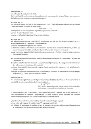 Recipe conceived by Ass. Jean-Paul TSASA V. CCAM/ UNIVERSITE PROTESTANTE AU CONGO/ _ 2009-2010 47
APPLICATION 13/
Soit la fonction de production : Y = X1X2.
Obéit-elle à la loi de rendements marginaux décroissants pour chacun des facteurs ? Quant aux rendements
d’échelle, sont-ils croissants, constants ou décroissants ?
APPLICATION 14/
Une entreprise dont la fonction de coût total se note C = Y(Y + 1) est redevable d’une taxe dont le montant
T est proportionnel au volume de son activité :
T = tY, avec 1 > t > 0.
Il est demandé de mesurer comment le profit et la production varieront :
a/ en cas de l’alourdissement fiscal.
b/ au cas où la fiscalité frappe les profits, non la production.
APPLICATION 15/
Soit la fonction de production Y = A(X1)a
(X2)b
dans laquelle A, a et b sont des paramètres positifs, X1 et X2
les inputs en facteurs et Y le produit. Il est demandé de :
a/ calculer le degré d’homogénéité de la fonction.
b/ établir les conditions d’évolution des rendements { l’échelle et des rendements factoriels, sachant que
ces derniers s’identifient { la contribution d’un seul facteur { la croissance de l’output.
c/ se prononcer sur la possibilité d’une coexistence de rendements { l’échelle croissants et de rendements
factoriels décroissants.
A la fonction de production précédente, on associe désormais une fonction de coût notée C = w1X1 + w2X2.
On demande de :
d/ exprimer cette fonction en raison de la seule production Y (servez-vous d’un programme de minimisation
des coût sous contrainte de quantité produite).
e/ discuter du sens de l’évolution du coût marginal d’après les valeurs des exposants a et b qui affectent les
facteurs X1 et X2.
f/ dégager la fonction d’offre de cette firme en analysant les conditions de maximisation du profit π égal à
π(Y) = PY – C(Y), P étant le prix de vente de l’output.
APPLICATION 16/
Yan Kmenta et Georg Frobenius veulent produire une nouvelle édition d’un livre de Macroéconométrie. Ils
ont établi la fonction de production du livre comme étant :
Où Y : nombre de pages du produit final ; K : nombre d’heures travaillées
par Kmenta et F : nombre d’heures travaillées par Frobenius.
Le travail de Kmenta vaut 3 UM/ heure. Il a déjà consacré 900 heures à préparer une version préliminaire et
il n’a pas l’intention de consacrer 1 heure de plus { ce livre. Seules les heures travaillées par Frobenius
permettront de compléter le livre. Le travail de Frobenius vaut 2 UM/ heure.
a/ Combien d’heures Frobenius devra-t-il travailler si le produit final a 300 pages ?
b/ Quel est le coût marginal de produire la 300ème
page du produit final ?
c/ Si l’objectif de l’éditeur est de produire un livre de 300 pages, au moindre coût, combien d’heures Kmenta
et Frobenius aurait-il dû consacrer chacun à la rédaction du livre ?
 