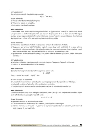 Recipe conceived by Ass. Jean-Paul TSASA V. CCAM/ UNIVERSITE PROTESTANTE AU CONGO/ _ 2009-2010 48
APPLICATION 17/
Soit la fonction de coût ci-après d’une entreprise :
C(Y) = Y2
+ 0.1Y + 5.
Travail demandé :
a/ Dérivez la fonction d’offre de l’entreprise.
b/ Déterminez le seuil de rentabilité.
c/ Déterminez le seuil de fermeture.
APPLICATION 18/
La firme KAKUTANI dont la fonction de production est de type Constant Elasticity of Substitution, réalise
une production se chiffrant à 2400 unités. Les facteurs de production X1 et X2 étant bon marché depuis
quelque temps, le patron de ladite firme, Ken-IChi Inada, décide d’accroitre la quantité de ces deux facteurs
à un taux (t) de 7 %. A cet effet, le produit total augmente de 252 unités.
Travail demandé :
a/ Déterminez le coefficient d’échelle et caractérisez la nature de rendement d’échelle.
b/ Supposons que la firme KAKUTANI désire tripler le niveau du produit total initial. Et en plus, la firme
considère la valeur du coefficient d’échelle obtenue en (a) comme une donnée. Ceteris paribus, { quel
taux Ken-in-chi Inada doit-il accroitre les facteurs X1 et X2 pour atteindre cette cible ?
c/ Qu’adviendrait les résultats obtenus en (a) si le produit total se chiffre { 2568 unités, ceteris paribus sic
stantibus ?
APPLICATION 19/
a/ Définissez et illustrez graphiquement les concepts ci-après : l’isoquante, l’isoprofit et l’isocoût.
b/ Enoncez les lemmes de shephard et de Hotelling
APPLICATION 20/
Soit la fonction de production d’une firme exprimée comme suit :
Avec a = b =0.5, W1 = 10, W2 = 15 et C° = 600
a/ Ecrire l’isocoût de cette firme.
b/ Sans calculer la combinaison optimale, citez sa principale propriété d’un point de vue théorique.
c/ Calculez la condition d’optimalité et les combinaisons optimales.
d/ Combien d’unités seront produites avec les valeurs de X1 et X2 trouvées { la question (c).
APPLICATION 21/
La fonction de production d’une entreprise est donnée par Y = (X1X2)0.25
. Où X1 représente le facteur capital
et X2 le facteur travail. Leurs prix respectifs sont :
w1 = 10 et w2 = 5.
Travail demandé :
a/ Quelle est la nature de rendements d’échelle ?
b/ Calculez l’expression des fonctions de coût total, coût moyen et coût marginal.
c/ Si X1 est maintenu au niveau X1° = 16, donnez les expressions de fonction de coût total, coût moyen et
coût marginal de courte période.
 