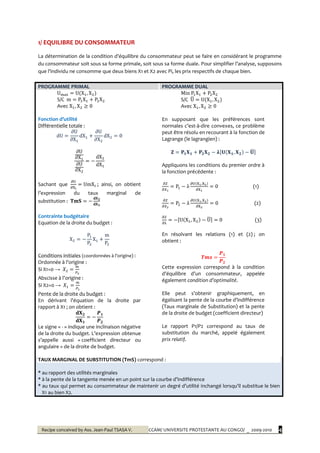 Recipe conceived by Ass. Jean-Paul TSASA V. CCAM/ UNIVERSITE PROTESTANTE AU CONGO/ _ 2009-2010 4
1/ EQUILIBRE DU CONSOMMATEUR
La détermination de la condition d’équilibre du consommateur peut se faire en considérant le programme
du consommateur soit sous sa forme primale, soit sous sa forme duale. Pour simplifier l’analyse, supposons
que l’individu ne consomme que deux biens X1 et X2 avec Pi, les prix respectifs de chaque bien.
PROGRAMME PRIMAL PROGRAMME DUAL
S/C
Avec
Fonction d’utilité
Différentielle totale :
Sachant que ; ainsi, on obtient
l’expression du taux marginal de
substitution :
Contrainte budgétaire
Equation de la droite du budget :
Conditions initiales (coordonnées à l’origine) :
Ordonnée { l’origine :
Si X1=0 →
Abscisse { l’origine :
Si X2=0 →
Pente de la droite du budget :
En dérivant l’équation de la droite par
rapport à X1 ; on obtient :
Le signe « - » indique une inclinaison négative
de la droite du budget. L’expression obtenue
s’appelle aussi « coefficient directeur ou
angulaire » de la droite de budget.
S/C
Avec
En supposant que les préférences sont
normales c’est-à-dire convexes, ce problème
peut être résolu en recourant à la fonction de
Lagrange (le lagrangien) :
Appliquons les conditions du premier ordre à
la fonction précédente :
(1)
(2)
(3)
En résolvant les relations (1) et (2) ; on
obtient :
Cette expression correspond à la condition
d’équilibre d’un consommateur, appelée
également condition d’optimalité.
Elle peut s’obtenir graphiquement, en
égalisant la pente de la courbe d’indifférence
(Taux marginale de Substitution) et la pente
de la droite de budget (coefficient directeur)
Le rapport P1/P2 correspond au taux de
substitution du marché, appelé également
prix relatif.
TAUX MARGINAL DE SUBSTITUTION (TmS) correspond :
* au rapport des utilités marginales
* { la pente de la tangente menée en un point sur la courbe d’indifférence
* au taux qui permet au consommateur de maintenir un degré d’utilité inchangé lorsqu’il substitue le bien
X1 au bien X2.
 