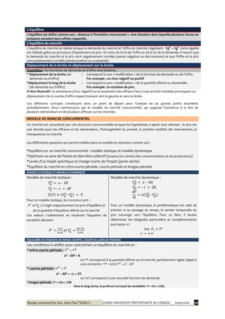 Recipe conceived by Ass. Jean-Paul TSASA V. CCAM/ UNIVERSITE PROTESTANTE AU CONGO/ _ 2009-2010 50
L’équilibre
L’équilibre est défini comme une « absence à l’incitation mouvement ». Une situation dans laquelle plusieurs forces en
présence annulent leurs effets respectifs.
L’équilibre du marché
L’équilibre du marché se réalise lorsque la demande du marché et l’offre du marché s’égalisent : Ygd
= YgS
. Cette égalité
est réalisée grâce au processus d’ajustement du prix. En vertu de la loi de l’offre et de la loi de la demande, il ressort que
la demande du marché et le prix sont négativement corrélés (pente négative ou décroissante) et que l’offre et le prix
sont positivement corrélés (pente positive ou croissante).
Déplacement de la droite et déplacement sur la droite
Hypothèse : les fonctions de demande et d’offre sont linéaires.
* Déplacement de la droite (de
demande ou d’offre)
: Correspond à une « modification » de la fonction de demande ou de l’offre.
Par exemple : un choc négatif ou positif
*Déplacement le long de la droite
(de demande ou d’offre)
: Correspond à une « modification » de la quantité offerte ou demandée.
Par exemple : la variation de prix.
A titre illustratif : la sécheresse (choc négatif) ou le tassement des offreurs face à une activité rentable provoquent un
déplacement de la courbe d’offre respectivement vers la gauche et vers la droite.
Ces différents concepts constituent donc un point de départ pour l’analyse de six grands points énumérés
précédemment. Nous commençons par le modèle du marché concurrentiel, qui suppose l’existence { la fois de
plusieurs demandeurs et de plusieurs offreurs sur les marchés.
MODELE DE MARCHE CONCURRENTIEL
Un marché est caractérisé par une structure concurrentielle lorsque les hypothèses ci-après sont admises : le prix est
une donnée pour les offreurs et les demandeurs, l’homogénéité du produit, la parfaite mobilité des intervenants, la
transparence du marché.
Les différentes questions qui seront traitées dans ce modèle se résument comme suit :
*Equilibre sur un marché concurrentiel : modèle statique et modèle dynamique
*Optimum au sens de Pareto et bien-être collectif [Surplus (ou rentes) des consommateurs et de producteurs]
*Levée d’un impôt spécifique et Charge morte de l’impôt (perte sèche)
*Equilibre du marché en infra-courte période, courte période et longue période
MODELE STATIQUE ET MODELE DYNAMIQUE
Modèle de marché statique :
Pour un modèle statique, les inconnus sont :
; il s’agit respectivement du prix d’équilibre et
de la quantité d’équilibre offerte sur le marché.
Ces valeurs s’obtiennent en résolvant l’équation de
excedent demand :
et
Modèle de marché dynamique :
Pour un modèle dynamique, la problématique est celle de
préciser si au passage du temps, le sentier temporelle du
prix converge vers l’équilibre. Pour ce faire, il faudra
déterminer les intégrales particulière et complémentaires
puis tester si :
EQUILIBRE DU MARCHE EN INFRA-COURTE, COURTE & LONGUE PERIODE
Les conditions à vérifier pour caractériser un équilibre du marché en :
* Infra-courte période : Yd’
= Y*
a’ – bP = k
où Y* correspond à la quantité offerte sur le marché, parfaitement rigide (égale à
une constante : Y* = k) et Yd’
= a’ – bP
* courte période : Yd’
= Ys
a' – bP = –c + δY
où Yd’ correspond { une nouvelle fonction de demande.
* longue période : P = Cm = CM
Dans le long terme, le profit est nul (seuil de rentabilité : P = Cm = CM).
 