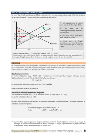 Recipe conceived by Ass. Jean-Paul TSASA V. CCAM/ UNIVERSITE PROTESTANTE AU CONGO/ _ 2009-2010 52
LEVEE DE L’IMPOT ET CHARGE MORTE DE L’IMPOT***
La levée d’un impôt spécifique par l’Etat « desincite » les intentions de producteurs à offrir plus de biens
sur le marché puisque l’impôt réduit la profitabilité de la branche.
P
Cm + t
Cm
SC
Pd
P* R. Fiscale Perte sèche de l’impôt
PS
SP
Demande
0 YT* Y
MONOPOLE
On parle de monopole, lorsque l’hypothèse d’atomicité ne concerne que les demandeurs, l’offreur (monopoleur) étant
le seul sur le marché. Avec cette position, le monopoleur est le seul à fixer le prix (price maker) soit par voie d’autorité,
soit en créant une rareté ou une abondance du produit sur le marché.
*Equilibre du monopoleur :
En résolvant l’équation : ; c’est-à-dire en dérivant le profit par rapport { l’output puis en
l’égalisant à zéro en vertu du théorème de Michel Rolle, nous obtenons :
P(1 – 1/eyP) = Cm
De cette nouvelle relation, le prix est donné par : P = (1 – 1/eyP)-1
Cm
Et par conséquent, on vérifie : P > Rm = Cm
*Courbes de demande et de recette marginale
Soit la demande inverse : P = a – bY et la recette totale : RT = PY → RT = aY – bY² ;
La recette totale sera : Rm = a – 2bY.
On peut donc démontrer que la droite de demande inverse est toujours localisée à un niveau supérieur à
celle de la recette marginale :
Ordonnée { l’origine : P = a et Rm = a ; si Y = 0
Pente : dP/dY = –b et dRm/dY = –2b
***
La perte sèche, appelée également charge excédentaire de l’impôt, (Deadweight loss) correspond au triangle de
Harberger, du nom de l’économiste américain, Arnold Harberger. Ce triangle, représenté dans un graphique d'offre
et de demande, mesure la diminution nette du surplus total.
P* : prix d’équilibre sur le marché
avant la levée de l’impôt par l’Etat.
Pd : prix payé par les
consommateurs après la levée de la
taxe par l’Etat.
PS : prix perçu par les producteurs
après la levée de la taxe.
La perte sèche de l’impôt
correspond à une perte du surplus
total occasionnée par la levée de
l’impôt.
Avant la levée de l’impôt : P = Cm // Après la levée de l’impôt : P = Cm + t
Et comme Cm + t > Cm, la courbe d’offre se déplacera vers la gauche. Rappelez-vous que la courbe d’offre
correspond à la phase ascendante de la courbe de coût marginal, partant du seuil de rentabilité.
 