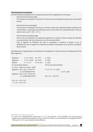 Recipe conceived by Ass. Jean-Paul TSASA V. CCAM/ UNIVERSITE PROTESTANTE AU CONGO/ _ 2009-2010 54
*Discrimination du monopoleur
Les discriminations pratiquées par le monopoleur peuvent être catégorisées en trois types :
- Discrimination du premier degré
C’est lorsque le monopoleur vend le bien { la personne qui est disposé à payer le prix le plus élevé
qui soit.
- Discrimination du second degré
C’est lorsque le monopoleur fixe le prix en tenant compte de la quantité de biens achetés par le
consommateur : la personne qui achète plus, paye un prix moins cher comparativement à celle qui
achète moins ; soit P = P(Y) → P’ < 0.
- Discrimination du troisième degré
Dans ce cas, le monopoleur a la capacité de segmenter le marché en tenant compte des attitudes
ou comportement des uns et des autres vis-à-vis du produit offert :
Dans le segment où l’élasticité est forte, le monopoleur a tendance { baisser le prix et
parallèlement, dans le segment où l’élasticité est faible, le monopoleur aura tendance { pratiquer
de prix élevés.
Analytiquement, la segmentation du marché par le monopoleur se traduit comme suit. Supposons qu’il ait
deux segments :
Segment 1 : Y1 ; P1 = P(Y1) R1 = P1Y1 C = C(Y)
Segment 2 : Y2 ; P2 = P(Y2) R2 = P2Y2 C = C(Y)
Marché : Y = Y1 + Y2 R = R1 + R2 C = C(Y)
En cas de discrimination S’il n’y a pas discrimination
π1 = P1Y1 – C(Y) et π2 = P2Y2 – C(Y)†††
Segment 1 : Rm1 = Cm→ P1* et Y1*
ε1 = (dY1/dP1)(P1*/Y1*)
Segment 2 : Rm2 = Cm→ P2* et Y2*
ε2 = (dY2/dP2)(P2*/Y2*)
Si ε1 > ε2 → P1* < P2*
ε1 < ε2 → P1* > P2*
Y = Y1 + Y2 → P = P(Y) :
π = PY – C(Y)
Rm = Cm → P* et Y*.
†††
C = C(Y)→ Cm = (δC/δYi)(dY/dYi) ; sachant que Y = Y1 + Y2, donc (dY/dYi) = 1. D’où, dC(Y)/dYi = Cm. Cette expression
signifie que les conditions de production du bien Y étant les mêmes, le coût de production doit également être le
même pour Y1 et Y2 ; seule les points de vente diffèrent.
 