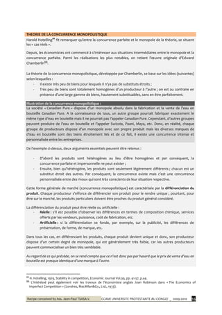Recipe conceived by Ass. Jean-Paul TSASA V. CCAM/ UNIVERSITE PROTESTANTE AU CONGO/ _ 2009-2010 55
THEORIE DE LA CONCURRENCE MONOPOLISTIQUE
Harold Hotelling‡‡‡
fit remarquer qu’entre la concurrence parfaite et le monopole de la théorie, se situent
les « cas réels ».
Depuis, les économistes ont commencé { s’intéresser aux situations intermédiaires entre le monopole et la
concurrence parfaite. Parmi les réalisations les plus notables, on retient l’œuvre originale d’Edward
Chamberlin§§§
.
La théorie de la concurrence monopolistique, développée par Chamberlin, se base sur les idées (suivantes)
selon lesquelles :
- Il existe très peu de biens pour lesquels il n’ya pas de substituts étroits ;
- Très peu de biens sont totalement homogènes d’un producteur { l’autre ; on est au contraire en
présence d’une large gamme de biens, hautement substituables, sans en être parfaitement.
Illustration de la concurrence monopolistique :
La société « Canadian Pure » dispose d’un monopole absolu dans la fabrication et la vente de l’eau en
bouteille Canadian Pure. A la connaissance de tous, un autre groupe pourrait fabriquer exactement le
même type d’eau en bouteille mais il ne pourrait pas l’appeler Canadian Pure. Cependant, d’autres groupes
peuvent produire de l’eau en bouteille et l’appeler Swissta, Paani, Maya, etc. Donc, en réalité, chaque
groupe de producteurs dispose d’un monopole avec son propre produit mais les diverses marques de
d’eau en bouteille sont des biens étroitement liés et de ce fait, il existe une concurrence intense et
personnalisée entre les entreprises.
De l’exemple ci-dessus, deux arguments essentiels peuvent être retenus :
- D’abord les produits sont hétérogènes au lieu d’être homogènes et par conséquent, la
concurrence parfaite et impersonnelle ne peut exister ;
- Ensuite, bien qu’hétérogène, les produits sont seulement légèrement différents ; chacun est un
substitut étroit des autres. Par conséquent, la concurrence existe mais c’est une concurrence
personnalisée entre des rivaux qui sont très conscients de leur situation respective.
Cette forme générale de marché (concurrence monopolistique) est caractérisée par la différenciation du
produit. Chaque producteur s’efforce de différencier son produit pour le rendre unique ; pourtant, pour
être sur le marché, les produits particuliers doivent être proches du produit général considéré.
La différenciation du produit peut être réelle ou artificielle :
- Réelle : s’il est possible d’observer les différences en termes de composition chimique, services
offerts par les vendeurs, puissance, coût de fabrication, etc.
- Artificielle : si la différentiation se fonde, par exemple, sur la publicité, les différences de
présentation, de forme, de marque, etc.
Dans tous les cas, en différenciant les produits, chaque produit devient unique et donc, son producteur
dispose d’un certain degré de monopole, qui est généralement très faible, car les autres producteurs
peuvent commercialiser un bien très semblable.
Au regard de ce qui précède, on se rend compte que ce n’est donc pas par hasard que le prix de vente d’eau en
bouteille est presque identique d’une marque à l’autre.
‡‡‡
H. Hotelling, 1929, Stability in competition, Economic Journal Vol.39, pp. 41-57, p.44.
§§§
L’intéréssé peut également voir les travaux de l’économiste anglais Joan Robinson dans « The Economics of
Imperfect Competition » (Londres, MacMilan&Co., Ltd., 1933).
 
