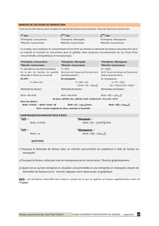 Recipe conceived by Ass. Jean-Paul TSASA V. CCAM/ UNIVERSITE PROTESTANTE AU CONGO/ _ 2009-2010 56
MARCHE DE FACTEURS DE PRODUCTION
Trois cas ont été retenus dans l’analyse du marché de facteurs de production. Nous les résumons comme suit :
1er
cas : 2ème
cas : 3ème
cas :
*Entreprise : Concurrence
*Marché : Concurrence
*Entreprise : Monopole
*Marché : Concurrence
*Entreprise : Monopsone
*Marché : Concurrence
A ce stade, nous analysons le comportement d’une firme qui adresse sa demande de facteurs de production (X) {
un marché se trouvant en concurrence pure et parfaite. Nous passerons successivement les cas d’une firme
concurrentielle, monopolistique et monopsonique.
*Entreprise : Concurrence
*Marché : Concurrence
*Entreprise : Monopole
*Marché : Concurrence
*Entreprise : Monopsone
*Marché : Concurrence
P = donnée du marché (constante)
Où le prix est fonction de quantité
demandée et offerte sur le marché.
P = P(Y)
Où le prix de l’output est fonction de la
quantité produite Y.
W = W(X)
Où W : le prix du facteur est fonction du
facteur de production X.
En CPP :
P = Rm = Cm
En monopole :
P > Rm = Cm
Où Rm = P[1 – (1/|eYP|)]
En monopsone :
π = PY – C(Y)
Où Y = f(X) et C(Y) = W(X).X
Demande du facteur :
RmX = Rm.PmX
Demande de facteur :
RmX = Rm.PmX
Demandeur de facteur :
RmX = W[1 + (1/eXW)]
Où RmX = ΔRT/ΔX ; Rm = ΔRT/ΔY ; PmX = ΔY/ΔX et RT = PY ou RT = P(Y)Y
Ainsi, l’on obtient :
RmX = P.PmX → RmX ≡ CmX = W RmX = P[1 – (1/|eYP|)].PmX RmX = W[1 + (1/eXW)]
*RmX : recette marginale en valeur, valorisée ou factorielle.
COMPARAISON DES MARCHES DEUX A DEUX
*CPP→
RmX = P.PmX
*Monopole→
RmX = P[1 – (1/eYP)].PmX
*CPP→
RmX = w
*Monopsone→
RmX = W[1 – (1/eXW)]
QUESTIONS
1/ Pourquoi la demande de facteur dans un marché concurrentiel est supérieure à celle de facteur en
monopole?
2/ Pourquoi le facteur coûte plus cher en monopsone qu’en concurrence ? Illustrez graphiquement.
3/ Quant est-ce qu’une entreprise en situation concurrentielle et une entreprise en monopole cessent de
demander les facteurs sur le marché. Appuyez votre réponse par un graphique.
NOTE : une entreprise rationnelle tient toujours compte de ce que lui apporte un facteur supplémentaire avant de
l’engager
 
