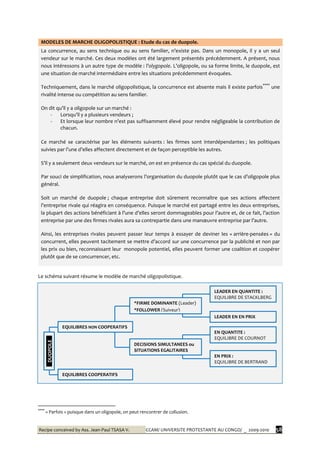 Recipe conceived by Ass. Jean-Paul TSASA V. CCAM/ UNIVERSITE PROTESTANTE AU CONGO/ _ 2009-2010 58
MODELES DE MARCHE OLIGOPOLISTIQUE : Etude du cas de duopole.
La concurrence, au sens technique ou au sens familier, n’existe pas. Dans un monopole, il y a un seul
vendeur sur le marché. Ces deux modèles ont été largement présentés précédemment. A présent, nous
nous intéressons à un autre type de modèle : l’olygopole. L’oligopole, ou sa forme limite, le duopole, est
une situation de marché intermédiaire entre les situations précédemment évoquées.
Techniquement, dans le marché oligopolistique, la concurrence est absente mais il existe parfois****
une
rivalité intense ou compétition au sens familier.
On dit qu’il y a oligopole sur un marché :
- Lorsqu’il y a plusieurs vendeurs ;
- Et lorsque leur nombre n’est pas suffisamment élevé pour rendre négligeable la contribution de
chacun.
Ce marché se caractérise par les éléments suivants : les firmes sont interdépendantes ; les politiques
suivies par l’une d’elles affectent directement et de façon perceptible les autres.
S’il y a seulement deux vendeurs sur le marché, on est en présence du cas spécial du duopole.
Par souci de simplification, nous analyserons l’organisation du duopole plutôt que le cas d’oligopole plus
général.
Soit un marché de duopole ; chaque entreprise doit sûrement reconnaître que ses actions affectent
l’entreprise rivale qui réagira en conséquence. Puisque le marché est partagé entre les deux entreprises,
la plupart des actions bénéficiant { l’une d’elles seront dommageables pour l’autre et, de ce fait, l’action
entreprise par une des firmes rivales aura sa contrepartie dans une manœuvre entreprise par l’autre.
Ainsi, les entreprises rivales peuvent passer leur temps à essayer de deviner les « arrière-pensées » du
concurrent, elles peuvent tacitement se mettre d’accord sur une concurrence par la publicité et non par
les prix ou bien, reconnaissant leur monopole potentiel, elles peuvent former une coalition et coopérer
plutôt que de se concurrencer, etc.
Le schéma suivant résume le modèle de marché oligopolistique.
****
« Parfois » puisque dans un oligopole, on peut rencontrer de collusion.
DUOPOLE
EQUILIBRES NON COOPERATIFS
EQUILIBRES COOPERATIFS
*FIRME DOMINANTE (Leader)
*FOLLOWER (Suiveur)
LEADER EN QUANTITE :
EQUILIBRE DE STACKLBERG
LEADER EN EN PRIX
DECISIONS SIMULTANEES ou
SITUATIONS EGALITAIRES
EN QUANTITE :
EQUILIBRE DE COURNOT
EN PRIX :
EQUILIBRE DE BERTRAND
 