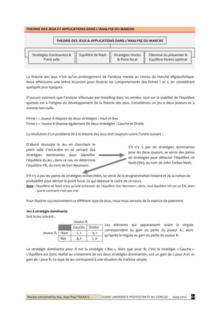 Recipe conceived by Ass. Jean-Paul TSASA V. CCAM/ UNIVERSITE PROTESTANTE AU CONGO/ _ 2009-2010 61
THEORIE DES JEUX ET APPLICATIONS DANS L’ANALYSE DU MARCHE
La théorie des jeux n’est qu’un prolongement de l’analyse menée au niveau du marché oligopolistique.
Nous effectuons une brève incursion pour illustrer les comportements des firmes 1 et 2, en considérant
quelques jeux typiques.
D’aucuns estiment que l’analyse effectuée par Hotelling dans les années 1920 sur la stabilité de l’équilibre
spatiale est { l’origine du développement de la théorie des jeux. Considérons un jeu { deux joueurs et {
somme non nulle.
Firme 1 = Joueur A dispose de deux stratégies : Haut et Bas
Firme 2 = Joueur B dispose également de deux stratégies : Gauche et Droite
La résolution d’un problème lié { la théorie des jeux doit toujours suivre l’ordre suivant :
D’abord résoudre le jeu en cherchant le
point selle c’est-à-dire en se servant des
stratégies dominantes pour identifier
l’équilibre du jeu ; dans ce cas, on détermine
l’équilibre VN, du nom de Von Neumann
S’il n’y a pas de stratégies dominantes
pour les deux joueurs, se servir des paires
de stratégies pour détecter l’équilibre de
Nash (EN), du nom de John Forbes Nash.
S’il n’y a pas les paires de stratégies recherchées, se servir de la programmation linéaire et de la notion de
probabilité pour dériver le point focal. Ce qui dépasse le cadre de ce cours.
Note : l’équilibre de Nash n’est qu’une extension de l’équilibre Von Neumann ; donc, tout équilibre VN est un EN, alors
que le contraire n’est pas vrai.
Pour illustrer successivement ce différent type de jeux, nous nous servons de la matrice de paiement.
Jeu à stratégie dominante
Soit le jeu suivant :
Joueur B
Les éléments qui apparaissent avant la virgule
correspondent au gain ou perte du joueur A ; alors
qu’après la virgule au gain ou perte du joueur B.
Joueur A
Gauche Droite
Haut 1, 2 0, 1
Bas 2, 1 1, 0
La stratégie dominante pour A est la stratégie « Bas », alors que pour B, c’est la stratégie « Gauche ».
L’équilibre est donc réalisé au croisement de ces deux stratégies dominantes, soit un gain de 2 pour A et un
gain de 1 pour B. Ce type de jeu correspond à une situation de maîtrise simple.
THEORIE DES JEUX & APPLICATIONS DANS L’ANALYSE DU MARCHE
Stratégies Dominantes &
Point selle
Equilibre de Nash Stratégies mixtes
& Point focal
Dilemme du prisonnier &
Equilibre Pareto-optimal
 