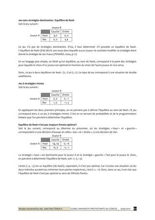 Recipe conceived by Ass. Jean-Paul TSASA V. CCAM/ UNIVERSITE PROTESTANTE AU CONGO/ _ 2009-2010 62
Jeu sans stratégies dominantes : Equilibre de Nash
Soit le jeu suivant :
Joueur B
Joueur A
Gauche Droite
Haut 2, 1 0, 0
Bas 0, 0 1, 2
Ce jeu n’a pas de stratégies dominantes. D’où, il faut déterminer s’il possède un équilibre de Nash.
L’équilibre de Nash (EN) décrit une issue dans laquelle aucun joueur ne souhaite modifier sa stratégie étant
donné la stratégie de ses rivaux (PENARD, 2004, p.11).
En un langage plus simple, on dirait qu’un équilibre, au sens de Nash, correspond { la paire des stratégies
pour laquelle le choix d’un joueur est optimal en fonction du choix de l’autre joueur et vice versa.
Donc, ce jeu à deux équilibres de Nash : (2, 1) et (1, 2). Ce type de jeu correspond à une situation de double
satellitisme.
Jeu à stratégies mixtes
Soit le jeu suivant :
Joueur B
Joueur A
Gauche Droite
Haut 0, 0 0, –1
Bas 1, 0 –1, 3
En appliquant les deux premiers principes, on ne parvient pas { dériver l’équilibre au sens de Nash. CE jeu
correspond donc { un jeu { stratégies mixtes. C’est en se servant de probabilités et de la programmation
linéaire que l’on parvient { déterminer l’équilibre.
Equilibre de Nash n’est pas toujours Pareto-optimal !
Soit le jeu suivant, correspond au dilemme du prisonnier, où les stratégies « haut » et « gauche »
correspondent à une décision d’avouer et celles « bas » et « droite », à une décision de nier.
Joueur B
Joueur A
Gauche Droite
Haut –3, –3 0, –6
Bas –6, 0 –1, –1
La stratégie « haut » est dominante pour le joueur A et la stratégie « gauche » l’est pour le joueur B. Donc,
on parvient { déterminer l’équilibre de Nash, soit : (–3, –3).
Certes (–3, –3) est un équilibre (de Nash), cependant, il n’est pas optimal. Car il existe une situation où les
deux individus auraient pu minimiser leurs pertes respectives, c’est (–1, –1). Donc, dans ce cas, il est clair que
l’équilibre de Nash n’est pas optimal au sens de Vilfredo Pareto.
 