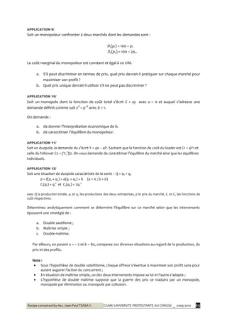 Recipe conceived by Ass. Jean-Paul TSASA V. CCAM/ UNIVERSITE PROTESTANTE AU CONGO/ _ 2009-2010 65
APPLICATION 9/
Soit un monopoleur confronter à deux marchés dont les demandes sont :
D1(p1) = 100 – p1
D2(p2) = 100 – 2p2.
Le coût marginal du monopoleur est constant et égal à 20 UM.
a. S’il peut discriminer en termes de prix, quel prix devrait-il pratiquer sur chaque marché pour
maximiser son profit ?
b. Quel prix unique devrait-il utiliser s’il ne peut pas discriminer ?
APPLICATION 10/
Soit un monopole dont la fonction de coût total s’écrit C = ay avec a  0 et auquel s’adresse une
demande définit comme suit yd
= p–b
avec b  1.
On demande :
a. de donner l’interprétation économique de b.
b. de caractériser l’équilibre du monopoleur.
APPLICATION 11/
Soit un duopole, la demande du s’écrit Y = 40 – 4P. Sachant que la fonction de coût du leader est C1 = 4Y1 et
celle du follower C2 = (Y2
2
)/2. On vous demande de caractériser l’équilibre du marché ainsi que les équilibres
individuels.
APPLICATION 12/
Soit une situation de duopole caractérisée de la sorte : Q = q1 + q2
p = f(q1 + q2) = a(q1 + q2) + b (a < 0 ; b > 0)
C1(q1) = q1
2
et C2(q2) = 2q2
2
avec Q la production totale, q1 et q2 les productions des deux entreprises, p le prix du marché, C1 et C2 les fonctions de
coût respectives.
Déterminez analytiquement comment se détermine l’équilibre sur ce marché selon que les intervenants
épousent une stratégie de :
a. Double satellisme ;
b. Maîtrise simple ;
c. Double maîtrise.
Par ailleurs, en posant a = – 2 et b = 80, comparez ces diverses situations au regard de la production, du
prix et des profits.
Note :
 Sous l’hypothèse de double satellitisme, chaque offreur s’évertue { maximiser son profit sans pour
autant augurer l’action du concurrent ;
 En situation de maîtrise simple, un des deux intervenants impose sa loi et l’autre s’adapte ;
 L’hypothèse de double maîtrise suppose que la guerre des prix se traduira par un monopole,
monopole par élimination ou monopole par collusion.
 