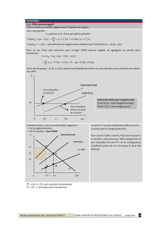 Recipe conceived by Ass. Jean-Paul TSASA V. CCAM/ UNIVERSITE PROTESTANTE AU CONGO/ _ 2009-2010 71
Externalités
3.3.1. Effet externe négatif
C’est un effet qui modifie négativement l’équilibre de l’agent.
Soit 2 entreprises :
A : pollueur et B : firme qui subit la pollution
* π →
π
; donc
* π → le profit de B est négativement influence par l’activité de A. ; où py = C(y)
Dans ce cas, l’Etat doit intervenir pour corriger l’effet externe négatif, en agrégeant les profits deux
entreprises :
π π π
→
π
→
Etant donné que réduit la profitabilité de la firme A, cette dernière sera contrainte de réduire
son offre.
Comment lutter contre les externalités négatives ?
→ Par la réglementation ;
→ Par la taxation : taxe PIGOU
E′
E
B A
Xd
Le point E n’est pas socialement efficace car ne
couvrant que la charge productive.
Pour couvrir l’effet externe, l’Etat doit recourir {
la taxation. Cela aura pour effet d’augmenter le
prix d’équilibre Pe vers P* ; et en conséquence,
la pollution passe de Ar a la barque B, donc elle
diminue.
P* = Cm + t = Pd : prix payé par le demandeur
Ps = Pd – t : prix perçu par le producteur
Point d’équilibre
socialement
efficace
Point d’équilibre
efficace du point
de vue privé
0 X* ← Xe qté
CmS=CmP+CmE
CmP=C’(x)
CmS=CmP+CmE (Cout marginal social)
*CmE=e’(x) : coût marginal étranger
*CmP=C’(x) : coût marginal privé
P
Pe
CmS=CmP+CmE
CmP=C’(x)
e = e(x)
P
P*
Pe
Ps
0 X* ← Xe qté
 