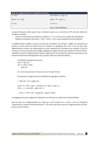 Recipe conceived by Ass. Jean-Paul TSASA V. CCAM/ UNIVERSITE PROTESTANTE AU CONGO/ _ 2009-2010 72
Effet de la réglementation sur l’équilibre du marché
C = C(Y)
Max P = PY – C(y)
P = Cm
Avec l’Etat : C = C(y) + ty
Max P = PY – C(y) - ty
P = Cm + t
Où ty : impôt spécifique
Lorsque l’entreprise désire œuvrer (de la meilleure façon) sur un marché de CPP, elle doit vérifier les
conditions suivantes :
- Entrée du marché dans les meilleures conditions : P = Cm ; c’est ce qu’on qualifie de Scale efficient ;
- Meilleure combinaison de facteurs : TmSt = W1/W2 ; ; c’est ce qu’on qualifie de technical efficient
La réglementation modifie la structure de coût de l’entreprise. Par exemple : obliger une entreprise qui
produit au centre ville (mais pollue l’air) de s’installer { la périphérie de la ville. Il est clair que cette
réglementation entraîne une augmentation de coûts supportés par l’entreprise, par exemple, le coût de
transport. Les Pouvoirs publics sont obligés d’appliquer la réglementation pour préserver l’environnement.
Cependant, l’excès de réglementation impacte négativement les activités de production (pesanteur). Cela
entraîne notamment le développement de corruption, affecte le climat des affaires, …
Considérons le programme suivant :
Max Y = f(X1, X2)
S/C : C = W1X1 + W2X2
g(X1, X2)
Où C est le coût supporté par l’entreprise et g(.) est la réglementation
En résolvant ce programme par la méthode de Lagrange, on obtient :
L = f(X1, X2) – λ1C – λ2g(X1, X2)
dL/X1 = f’1 – W1λ1 – λ2g’1 = 0 et dL/X2 = f’2 – W2λ1 – λ2g’2 = 0
dL/λ1 = –C = 0 et dL/λ2 = –g(X1, X2) = 0
→ Tmst = = f’1/f’2 = (W1 – λ2g’1)/( W2 – λ2g’2) ≠ W1/W2
Il se dégage que le taux marginal de substitution ne vérifie pas la condition de technical efficient.
Dans les pays où la réglementation est souple g’1 et g’2 tendent vers 0 ; dans ce cas les entreprises
s’approchent au critère de technical efficient P = CM. Alors que dans le pays où la réglementation est forte,
g1 et g2 sont très élevés.
 