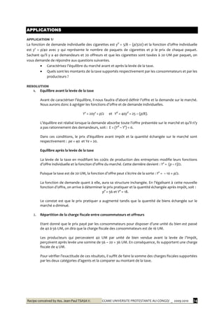 Recipe conceived by Ass. Jean-Paul TSASA V. CCAM/ UNIVERSITE PROTESTANTE AU CONGO/ _ 2009-2010 74
APPLICATIONS
APPLICATION 1/
La fonction de demande individuelle des cigarettes est yd
= 5/8 – (p/320) et la fonction d’offre individuelle
est ys
= p/40 avec y qui représente le nombre de paquets de cigarettes et p le prix de chaque paquet.
Sachant qu’il y a 40 demandeurs et 20 offreurs et que les cigarettes sont taxées { 20 UM par paquet, on
vous demande de répondre aux questions suivantes.
 Caractérisez l’équilibre du marché avant et après la levée de la taxe.
 Quels sont les montants de la taxe supportés respectivement par les consommateurs et par les
producteurs ?
RESOLUTION
1. Equilibre avant la levée de la taxe
Avant de caractériser l’équilibre, il nous faudra d’abord définir l’offre et la demande sur le marché.
Nous aurons donc { agréger les fonctions d’offre et de demande individuelles.
Ys
= 20ys
= p/2 et Yd
= 40yd
= 25 – (p/8).
L’équilibre est réalisé lorsque la demande absorbe toute l’offre présentée sur le marché et qu’il n’y
a pas rationnement des demandeurs, soit : E = (Yd
– Ys
) = 0.
Dans ces conditions, le prix d’équilibre avant impôt et la quantité échangée sur le marché sont
respectivement : pe = 40 et Ye = 20.
Equilibre après la levée de la taxe
La levée de la taxe en modifiant les coûts de production des entreprises modifie leurs fonctions
d’offre individuelle et la fonction d’offre du marché. Cette dernière devient : Ys
= (p – t)/2.
Puisque la taxe est de 20 UM, la fonction d’offre peut s’écrire de la sorte : Ys
= – 10 + p/2.
La fonction de demande quant { elle, aura sa structure inchangée. En l’égalisant { cette nouvelle
fonction d’offre, on arrive { déterminer le prix pratiquer et la quantité échangée après impôt, soit :
p° = 56 et Y° = 18.
Le constat est que le prix pratiquer a augmenté tandis que la quantité de biens échangée sur le
marché a diminué.
2. Répartition de la charge fiscale entre consommateurs et offreurs
Etant donné que le prix payé par les consommateurs pour disposer d’une unité du bien est passé
de 40 à 56 UM, on dira que la charge fiscale des consommateurs est de 16 UM.
Les producteurs qui percevaient 40 UM par unité de bien vendue avant la levée de l’impôt,
perçoivent après levée une somme de 56 – 20 = 36 UM. En conséquence, ils supportent une charge
fiscale de 4 UM.
Pour vérifier l’exactitude de ces résultats, il suffit de faire la somme des charges fiscales supportées
par les deux catégories d’agents et la comparer au montant de la taxe.
 