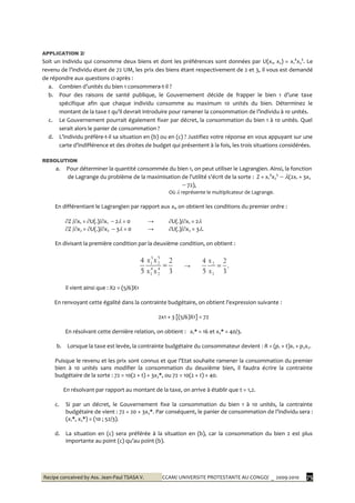 Recipe conceived by Ass. Jean-Paul TSASA V. CCAM/ UNIVERSITE PROTESTANTE AU CONGO/ _ 2009-2010 75
APPLICATION 2/
Soit un individu qui consomme deux biens et dont les préférences sont données par U(x1, x2) = x1
4
x2
5
. Le
revenu de l’individu étant de 72 UM, les prix des biens étant respectivement de 2 et 3, il vous est demandé
de répondre aux questions ci-après :
a. Combien d’unités du bien 1 consommera-t-il ?
b. Pour des raisons de santé publique, le Gouvernement décide de frapper le bien 1 d’une taxe
spécifique afin que chaque individu consomme au maximum 10 unités du bien. Déterminez le
montant de la taxe t qu’il devrait introduire pour ramener la consommation de l’individu { 10 unités.
c. Le Gouvernement pourrait également fixer par décret, la consommation du bien 1 à 10 unités. Quel
serait alors le panier de consommation ?
d. L’individu préfère-t-il sa situation en (b) ou en (c) ? Justifiez votre réponse en vous appuyant sur une
carte d’indifférence et des droites de budget qui présentent { la fois, les trois situations considérées.
RESOLUTION
a. Pour déterminer la quantité consommée du bien 1, on peut utiliser le Lagrangien. Ainsi, la fonction
de Lagrange du problème de la maximisation de l’utilité s’écrit de la sorte : Z = x1
4
x2
5
 (2x1 + 3x2
 72),
Où  représente le multiplicateur de Lagrange.
En différentiant le Lagrangien par rapport aux xi, on obtient les conditions du premier ordre :
Z /x1 = U(.)/x1  2 = 0 → U(.)/x1 = 2
Z /x2 = U(.)/x2  3 = 0 → U(.)/x2 = 3.
En divisant la première condition par la deuxième condition, on obtient :
3
2
5
4
4
2
4
1
5
2
3
1

xx
xx
→
3
2
5
4
1
2

x
x
.
Il vient ainsi que : X2 = (5/6)X1
En renvoyant cette égalité dans la contrainte budgétaire, on obtient l’expression suivante :
2x1 + 3 [(5/6)X1] = 72
En résolvant cette dernière relation, on obtient : x1* = 16 et x2* = 40/3.
b. Lorsque la taxe est levée, la contrainte budgétaire du consommateur devient : R = (p1 + t)x1 + p2x2.
Puisque le revenu et les prix sont connus et que l’Etat souhaite ramener la consommation du premier
bien à 10 unités sans modifier la consommation du deuxième bien, il faudra écrire la contrainte
budgétaire de la sorte : 72 = 10(2 + t) + 3x2*, ou 72 = 10(2 + t) + 40.
En résolvant par rapport au montant de la taxe, on arrive à établir que t = 1,2.
c. Si par un décret, le Gouvernement fixe la consommation du bien 1 à 10 unités, la contrainte
budgétaire de vient : 72 = 20 + 3x2*. Par conséquent, le panier de consommation de l’individu sera :
(x1*, x2*) = (10 ; 52/3).
d. La situation en (c) sera préférée à la situation en (b), car la consommation du bien 2 est plus
importante au point (c) qu’au point (b).
 