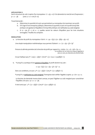 Recipe conceived by Ass. Jean-Paul TSASA V. CCAM/ UNIVERSITE PROTESTANTE AU CONGO/ _ 2009-2010 76
APPLICATION 3/
Soit la structure de coût ci-après d’un monopoleur : C = y(y + a). Si la demande du marché est d’expression :
p =   y (avec  > a > 0 et  > 0).
Travail demandé :
a. Déterminez la quantité et le prix qui permettent au monopoleur de maximiser son profit.
b. S’il s’agit d’une entreprise publique, déterminez la quantité, le prix et le profit lorsqu’elle
pratique une gestion { l’équilibre et lorsqu’elle pratique une tarification au coût marginal.
c. Si  = 90,  = 5 et a = 2, quelles seront les valeurs d’équilibre pour les trois situations
envisagées ? Veuillez les comparer.
RESOLUTION
a. La fonction de profit du monopoleur s’écrit :  = py – C(y) = (  y)y – y(y + a)
Une simple manipulation mathématique nous permet d’obtenir :  = (  a)y – ( + 1)y2
Prenons la dérivée première de la fonction de profit par rapport à y : d/dy = (  a) – 2( + 1)y = 0.
La condition du 1er ordre est toujours égalisée à
zéro en vertu du théorème de Michel Rolle.
Ce qui implique que y* = 0,5(  a)/( + 1) et p* = ( + 0,5 + 0,5a)/( + 1).
b. *Lorsqu’il y a pratique d’une gestion { l’équilibre, le profit devient nul, soit :
 = py – C(y) = (  a)y – ( + 1)y2
= 0.
Dans ces conditions, on aura : y* = (  a)/( + 1) et p* = ( + a)/( + 1).
*Lorsqu’il y a tarification au coût marginal, l’entreprise doit vérifier l’égalité ci-après : p = Cm = 2y + a.
La fonction de demande inverse étant connue, on peut l’égaliser au coût marginal pour caractériser
l’équilibre. On aura : 2y + a =   y.
Il vient ainsi que : y* = (  a)/( + 2) et p* = (2 + a)/( + 2).
 