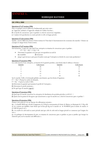 Recipe conceived by Ass. Jean-Paul TSASA V. CCAM/ UNIVERSITE PROTESTANTE AU CONGO/ _ 2009-2010 77
ANNEXE 1.
RUBRIQUE BATTERIE
DE 1998 à 2000
Question n°1 (2è
session 1998)
Dites en quelques mots la différence fondamentale qui existe entre :
α. l’approche cardinale et l’approche ordinale de l’utilité d’un bien ;
β. le marché de concurrence pure et parfaite et celui de concurrence imparfaite ;
γ. L’analyse de la production en courte période et celle en longue période.
Question n°2 (2è session 1998)
Quelles sont les différentes formes d’interventions de l’Etat dans le fonctionnement des économies des marchés ? Donnez un
exemple de chaque forme d’intervention.
Question n°3 (2è
session 1998)
Soit la fonction ci-après de coût total d’une entreprise en situation de concurrence pure et parfaite :
CT = Q³ − 4Q² + 115Q + 50
 Déterminez la quantité et le prix qui correspondent au seuil de
α) rentabilité β) fermeture
 Jusqu’à quel niveau ce prix peut-il tomber avant que l’entreprise ne décide de cesser toute production ?
Question n°4 (session 1998)
Les coûts moyens d’une entreprise, en fonction de la quantité produite, sont donnés dans le tableau ci-dessous :
Quantité Coût moyen Quantité Coût moyen
1 20 6 10
2 17 7 9
3 14 8 10
4 12 9 12
5 11 10 10
Sur le marché, l’offre et la demande globales sont données par des droites d’équations :
P = −4Q + 20 pour la courbe de demande,
P = 2Q – 12 pour la courbe d’offre.
α) Déterminez la quantité qui maximise le profit de l’entreprise ;
β) Déterminez le profit maximum ;
γ) De quel type de marché s’agit-il ?
Question n°5 (session 1998)
α) Quel type de marché caractérise les entreprises de distribution des produits pétroliers en R.D.C. ?
β) Quels sont les points de divergence qui caractérisent ce type de marché avec celui de Concurrence pure et parfaite ?
Question n°6 (session 1998)
Donnez votre point de vue sur chacune des affirmations suivantes :
α) « La famille MAX qui a décidé d’augmenter de 20 Kg la consommation de farine de Manioc en diminuant de 15 Kg celle
de riz a atteint son équilibre étant donné que la Prix par Kg sur le marché est de 90.000NZ pour la farine de manioc et
67.500 NZ pour le riz ».
β) « La courbe de coût total en courte période ainsi que celle de coût total en longue période ne commence pas l’origine des
axes ».
γ) « La politique de discrimination de prix, en situation de concurrence pure et parfaite ne peut se justifier que lorsque les
élasticités-prix sur les marchés sont différentes ».
 