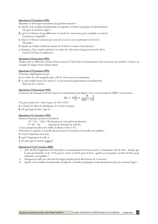 Recipe conceived by Ass. Jean-Paul TSASA V. CCAM/ UNIVERSITE PROTESTANTE AU CONGO/ _ 2009-2010 78
Question n°7 (session 1999)
Répondez en deux lignes maximum aux questions suivantes :
α. Quelle est la condition fondamentale sur laquelle est fondée la politique de discrimination
Des prix de troisième degré ?
β. quel est l’élément clé qui différencie le marché de concurrence pure et parfaite et celui de
Concurrence imparfaite ?
γ. Quel est l’élément commun qui caractérise tous les cas exceptionnels à la loi de la
Demande ?
δ. Quelle est l’utilité en Microéconomie de la dérivée seconde d’une fonction ?
ε. Pourquoi, d’une manière générale, la courbe de coût moyen à long terme prend-elle la
Forme de la lettre U majuscule ?
Question n°8 (session 1999)
Quelles sont les différentes formes d’intervention de l’Etat dans le fonctionnement des économies des marchés ? Donnez un
exemple de chaque forme d’intervention.
Question n°9 (session 1999)
Démontrez algébriquement que :
α. La courbe de coût marginal coupe celle de coût moyen à son minimum.
β. le coût variable moyen du facteur Y est inversement proportionnel à la productivité
Moyenne de ce facteur.
Question n°10 (session 1999)
La fonction de demande d’un bien Z pour un consommateur qui dispose d’un revenu mensuel de 300FC est la suivante :
Si le prix unitaire de ce bien Z passe de 4 FC à 7 FC :
α. Calculez les effets de substitution, de revenu et de prix.
β. De quel type de bien s’agit-il ?
Question n°11 (session 1999)
Soient les fonctions suivantes d’un bien X :
CT = Q² − 12Q + 90 (fonction de coût total de production)
P= 60 – 3Q (fonction de demande du marché)
La taxe proportionnelle sur le chiffre d’affaires s’élève à 5%.
Déterminez la quantité et le profit qui permettent à l’entreprise d’atteindre son équilibre :
α. Avant l’imposition de la taxe.
β. après l’imposition de celle-ci.
γ. De quel type de marché s’agit-il ?
Question n°12 (2è
session 2000)
i. LUC décide d’augmenter de 8 bouteilles sa consommation de boisson sucrée en diminuant celle de bière. Sachant que
le prix par bouteille est de 15 FC pour le sucrée et 40 FC pour la bière ; quelle sera la quantité sacrifiée de bière pour
maintenir son équilibre ?
ii. Pourquoi la courbe de coût total de longue période prend-elle la forme de S renversé ?
iii. Quelle est la condition fondamentale sur laquelle est fondée la politique de discrimination de prix de troisième degré ?
 