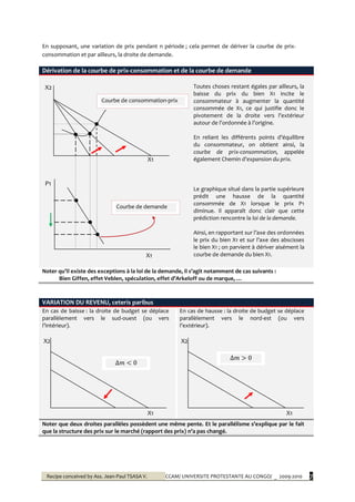 Recipe conceived by Ass. Jean-Paul TSASA V. CCAM/ UNIVERSITE PROTESTANTE AU CONGO/ _ 2009-2010 7
En supposant, une variation de prix pendant n période ; cela permet de dériver la courbe de prix-
consommation et par ailleurs, la droite de demande.
Dérivation de la courbe de prix-consommation et de la courbe de demande
X2
X1
P1
X1
Toutes choses restant égales par ailleurs, la
baisse du prix du bien X1 incite le
consommateur à augmenter la quantité
consommée de X1, ce qui justifie donc le
pivotement de la droite vers l’extérieur
autour de l’ordonnée { l’origine.
En reliant les différents points d’équilibre
du consommateur, on obtient ainsi, la
courbe de prix-consommation, appelée
également Chemin d’expansion du prix.
Le graphique situé dans la partie supérieure
prédit une hausse de la quantité
consommée de X1 lorsque le prix P1
diminue. Il apparaît donc clair que cette
prédiction rencontre la loi de la demande.
Ainsi, en rapportant sur l’axe des ordonnées
le prix du bien X1 et sur l’axe des abscisses
le bien X1 ; on parvient à dériver aisément la
courbe de demande du bien X1.
Noter qu’il existe des exceptions { la loi de la demande, il s’agit notamment de cas suivants :
Bien Giffen, effet Veblen, spéculation, effet d’Arkeloff ou de marque, …
VARIATION DU REVENU, ceteris paribus
En cas de baisse : la droite de budget se déplace
parallèlement vers le sud-ouest (ou vers
l’intérieur).
X2
X1
En cas de hausse : la droite de budget se déplace
parallèlement vers le nord-est (ou vers
l’extérieur).
X2
X1
Noter que deux droites parallèles possèdent une même pente. Et le parallélisme s’explique par le fait
que la structure des prix sur le marché (rapport des prix) n’a pas changé.
Courbe de consommation-prix
Courbe de demande
 