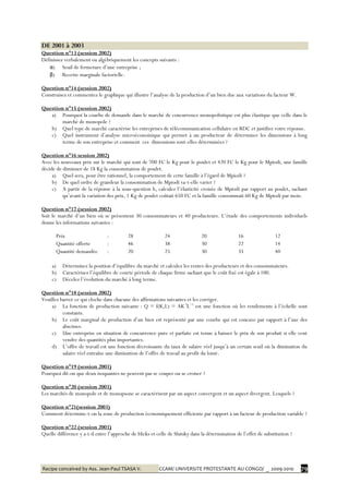 Recipe conceived by Ass. Jean-Paul TSASA V. CCAM/ UNIVERSITE PROTESTANTE AU CONGO/ _ 2009-2010 79
DE 2001 à 2003
Question n°13 (session 2002)
Définissez verbalement ou algébriquement les concepts suivants :
α) Seuil de fermeture d’une entreprise ;
β) Recette marginale factorielle.
Question n°14 (session 2002)
Construisez et commentez le graphique qui illustre l’analyse de la production d’un bien due aux variations du facteur W.
Question n°15 (session 2002)
a) Pourquoi la courbe de demande dans le marché de concurrence monopolistique est plus élastique que celle dans le
marché de monopole ?
b) Quel type de marché caractérise les entreprises de télécommunication cellulaire en RDC et justifiez votre réponse.
c) Quel instrument d’analyse microéconomique qui permet à un producteur de déterminer les dimensions à long
terme de son entreprise et comment ces dimensions sont-elles déterminées ?
Question n°16 session 2002)
Avec les nouveaux prix sur le marché qui sont de 700 FC le Kg pour le poulet et 420 FC le Kg pour le Mpiodi, une famille
décide de diminuer de 18 Kg la consommation de poulet.
a) Quel sera, pour être rationnel, la comportement de cette famille à l’égard de Mpiodi ?
b) De quel ordre de grandeur la consommation de Mpiodi va-t-elle varier ?
c) A partir de la réponse à la sous-question b, calculez l’élasticité croisée de Mpiodi par rapport au poulet, sachant
qu’avant la variation des prix, 1 Kg de poulet coûtait 650 FC et la famille consommait 60 Kg de Mpiodi par mois.
Question n°17 (session 2002)
Soit le marché d’un bien où se présentent 30 consommateurs et 40 producteurs. L’étude des comportements individuels
donne les informations suivantes :
Prix : 28 24 20 16 12
Quantité offerte : 46 38 30 22 14
Quantité demandée : 20 25 30 35 40
a) Déterminez la position d’équilibre du marché et calculez les rentes des producteurs et des consommateurs.
b) Caractérisez l’équilibre de courte période de chaque firme sachant que le coût fixé est égale à 100.
c) Décelez l’évolution du marché à long terme.
Question n°18 (session 2002)
Veuillez barrer ce qui cloche dans chacune des affirmations suivantes et les corriger.
a) La fonction de production suivante : Q = f(K,L) = AK3
L−1
est une fonction où les rendements à l’échelle sont
constants.
b) Le coût marginal de production d’un bien est représenté par une courbe qui est concave par rapport à l’axe des
abscisses.
c) Une entreprise en situation de concurrence pure et parfaite est tenue à baisser le prix de son produit si elle veut
vendre des quantités plus importantes.
d) L’offre de travail est une fonction décroissante du taux de salaire réel jusqu’à un certain seuil où la diminution du
salaire réel entraîne une diminution de l’offre de travail au profit du loisir.
Question n°19 (session 2003)
Pourquoi dit-on que deux isoquantes ne peuvent pas se couper ou se croiser ?
Question n°20 (session 2003)
Les marchés de monopole et de monopsone se caractérisent par un aspect convergent et un aspect divergent. Lesquels ?
Question n°21(session 2003)
Comment détermine-t-on la zone de production économiquement efficiente par rapport à un facteur de production variable ?
Question n°22 (session 2003)
Quelle différence y a-t-il entre l’approche de Hicks et celle de Slutsky dans la détermination de l’effet de substitution ?
 