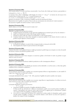 Recipe conceived by Ass. Jean-Paul TSASA V. CCAM/ UNIVERSITE PROTESTANTE AU CONGO/ _ 2009-2010 81
Question n°35 (session 2004)
Soit le marché du bien Y où œuvre trois firmes concurrentielle. L’une d’entre-elle n’utilise que le facteur x1 pour produire et
la demande de x1 s’écrit : x1 = +
La deuxième firme utilise la technologie Cobb-Douglas de la forme Y = (4x1x2)1/4
. La fonction du coût moyen de la
troisième firme est donnée par CM = Y + 1. Les prix des facteurs sont
P1 = 4 et P2 = 1, et la demande du marché est donnée par Yd
= 13.5 – 3.25P.
α) Dérivez les fonctions d’offre et caractérisez l’équilibre aussi bien du marché que des firmes.
β) Qu’advient-il de l’équilibre de marché si l’Etat accorde aux consommateurs une subvention de 2 unités monétaires ?
γ) Caractérisez l’équilibre du marché si la firme 2 était le seul offreur.
Question n°36 (session 2004)
Quelle relation y a-t-il entre l’offre de travail et le salaire réel ?
Question n°37 (session 2004)
Répondez en quelques mots aux questions suivantes :
a. Pourquoi la fonction de demande est-elle représentée graphiquement en mettant le prix sur l’axe des ordonnées ?
b. Quelle sera l’élasticité de la courbe d’offre lorsque la pente est infinie ?
c. Pourquoi la courbe d’offre qui s’adresse au monopsoniste a-t-elle une pente positive ?
d. Comment évalueront les ventes d’une entreprise en concurrence parfaite si cette dernière décide de vendre son
produit à un prix supérieur à celui du marché ?
Question n°38 (session 2004)
Démontrez algébriquement que :
a. En situation de monopole, la courbe de Rm est toujours localisée en dessous de celle de RM.
b. Un monopoleur fixe toujours son prix au dessus du coût marginal.
Question n°39 (session 2004)
Comment détermine-t-on la quantité du facteur variable qui maximise le profit lorsque une entreprise est en face du marché
des facteurs en amont et du marché de produit en aval ?
Question n°40 (session 2004)
Comment évolueront les ventes d’une entreprise en concurrence parfaite si elle décide de vendre son produit à un prix
supérieur au prix du marché ?
Question n°41(session 2004)
Quand est-ce que l’utilisation d’un facteur variable de production est-elle économiquement efficient ?
Question n°42 (session 2005)
Présentez la carte d’indifférence d’un individu qui consomme un bien indésirable x et un bien neutre y et dites dans quelles
conditions il arrive à maximiser sa satisfaction ?
Question n°43 (session 2005)
Soit un marché de concurrence pure et parfaite où se rencontrent quarante offreurs et vingt demandeurs. Le coût variable CV
supporté par chaque firme est donné par la relation :
CV = 2y² + 8y.
La demande individuelle du bien y étant yd
= 80 – 10P, caractérisez l’équilibre du marché et justifiez votre réponse.
Question n°44 (session 2005)
Soit un marché de concurrence pure et parfaite où se rencontre vingt offreurs et vingt demandeurs. Les offreurs ont tous la
même structure de coût et celle-ci est donnée par la fonction :
C(y) = 0.5y² + 2y + 0.5
La demande individuelle est donnée par la fonction :
Yd
= 5 – 0.75P.
a. Caractérisez l’équilibre du marché et l’équilibre individuel des offreurs.
Si l’Etat accorde une subvention de 5 UM aux consommateurs, quelle sera la nouvelle position d’équilibre du
marché ? A qui profitera cette action de l’Etat et quel sera le prix Pd supporté par les consommateurs ? Justifiez
votre réponse à l’aide d’un graphique en indiquant la subvention.
b. Au cas où il n’y aurait qu’un seul offreur sur le marché face au même nombre de demandeurs, quelle serait la
nouvelle position d’équilibre ? Comparez cette nouvelle situation à celle observée au niveau de la question a.
Justifiez votre réponse à l’aide d’un graphique.
 