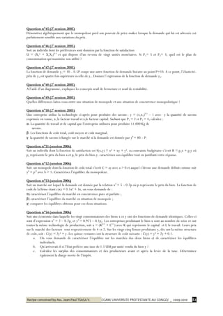 Recipe conceived by Ass. Jean-Paul TSASA V. CCAM/ UNIVERSITE PROTESTANTE AU CONGO/ _ 2009-2010 82
Question n°45 (2è
session 2005)
Démontrez algébriquement que le monopoleur perd son pouvoir de price maker lorsque la demande qui lui est adressée est
parfaitement sensible aux variations du prix.
Question n°46 (2è
session 2005)
Soit un individu dont les préférences sont données par la fonction de satisfaction
U = (X1² + X1X2)0.5
et qui dispose d’un revenu de vingt unités monétaires. Si P1= 5 et P2= 3, quel est le plan de
consommation qui maximise son utilité ?
Question n°47 (2è
session 2005)
La fonction de demande y1 = 30 – 0.5P coupe une autre fonction de demande linéaire au point P=10. A ce point, l’élasticité-
prix de y2 est quatre fois supérieure à celle de y1. Donnez l’expression de la fonction de demande y2.
Question n°48 (2è
session 2005)
A l’aide d’un diagramme, expliquez les concepts seuil de fermeture et seuil de rentabilité.
Question n°49 (2è
session 2005)
Quelles différences faites-vous entre une situation de monopole et une situation de concurrence monopolistique ?
Question n°50 (2è
session 2005)
Une entreprise utilise la technologie ci-après pour produire des savons : y = (x1x2)0.5
– 1 avec y la quantité de savons
exprimée en tonne, x1 le facteur travail etx2le facteur capital. Sachant que P1 = 2 et P2 = 4, calculez :
α. La quantité de travail et de capital que l’entreprise utilisera pour produire 11.000 Kg de
savons.
β. Les fonctions de coût total, coût moyen et coût marginal.
γ. la quantité de savons échangée sur le marché si la demande est donnée par yd
= 80 – P.
Question n°51 (session 2006)
Soit un individu dont la fonction de satisfaction est S(x,y) = x² + xy + y². sa contrainte budgétaire s’écrit R = pxx + pyy où
px représente le prix du bien x et py le prix du bien y. caractérisez son équilibre tout en justifiant votre réponse.
Question n°52 (session 2006)
Soit un monopole dont la fonction de coût total s’écrit C = ay avec a > 0 et auquel s’dresse une demande définit comme suit
yd
= p-b
avec b > 1. Caractérisez l’équilibre du monopoleur.
Question n°53 (session 2006)
Soit un marché sur lequel la demande est donnée par la relation xd
= 5 – 0.2p où p représente le prix du bien. La fonction de
coût de la firme étant c(x) = 0.5x² + 3x, on vous demande de :
α) caractériser l’équilibre du marché en concurrence pure et parfaite ;
β) caractériser l’équilibre du marché en situation de monopole ;
γ) comparer les équilibres obtenus pour ces deux situations.
Question n°54 (session 2006)
Soit une économie dans laquelle les vingt consommateurs des biens x et y ont des fonctions de demande identiques. Celles-ci
sont d’expression xd
= 2 – 0.2px et yd
= 0.925 – 0.1py. Les entreprises produisant le bien x sont au nombre de seize et ont
toutes la même technologie de production, soit x = (K0.5
+ L0.5
) avec K qui représente le capital et L le travail. Leurs prix
sur le marché des facteurs sont respectivement de 4 et 2. Sur les vingt-cinq firmes produisant y, dix ont la même structure
de coût, soit : C(y) = 2y² + y. Les quinze restantes ont la structure de coût suivante : C(y) = y² + 2y + 0.1.
a. On vous demande de caractériser l’équilibre sur les marchés des deux biens et de caractériser les équilibres
individuels.
b. Qu’arriverait-il si l’Etat prélève une taxe de 1.5 UM par unité vendu du bien y ?
c. Calculez les surplus des consommateurs et des producteurs avant et après la levée de la taxe. Déterminez
également la charge morte de l’impôt.
 