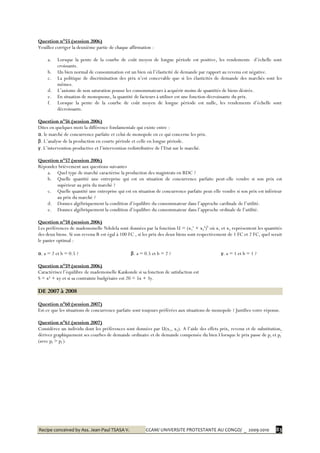 Recipe conceived by Ass. Jean-Paul TSASA V. CCAM/ UNIVERSITE PROTESTANTE AU CONGO/ _ 2009-2010 83
Question n°55 (session 2006)
Veuillez corriger la deuxième partie de chaque affirmation :
a. Lorsque la pente de la courbe de coût moyen de longue période est positive, les rendements d’échelle sont
croissants.
b. Un bien normal de consommation est un bien où l’élasticité de demande par rapport au revenu est négative.
c. La politique de discrimination des prix n’est concevable que si les élasticités de demande des marchés sont les
mêmes.
d. L’axiome de non saturation pousse les consommateurs à acquérir moins de quantités de biens désirés.
e. En situation de monopsone, la quantité de facteurs à utiliser est une fonction décroissante du prix.
f. Lorsque la pente de la courbe de coût moyen de longue période est nulle, les rendements d’échelle sont
décroissants.
Question n°56 (session 2006)
Dites en quelques mots la différence fondamentale qui existe entre :
α. le marché de concurrence parfaite et celui de monopole en ce qui concerne les prix.
β. L’analyse de la production en courte période et celle en longue période.
γ. L’intervention productive et l’intervention redistributive de l’Etat sur le marché.
Question n°57 (session 2006)
Répondez brièvement aux questions suivantes
a. Quel type de marché caractérise la production des magistrats en RDC ?
b. Quelle quantité une entreprise qui est en situation de concurrence parfaite peut-elle vendre si son prix est
supérieur au prix du marché ?
c. Quelle quantité une entreprise qui est en situation de concurrence parfaite peut-elle vendre si son prix est inférieur
au prix du marché ?
d. Donnez algébriquement la condition d’équilibre du consommateur dans l’approche cardinale de l’utilité.
e. Donnez algébriquement la condition d’équilibre du consommateur dans l’approche ordinale de l’utilité.
Question n°58 (session 2006)
Les préférences de mademoiselle Ndolela sont données par la fonction U = (x1
a
+ x2
a
)b
où x1 et x2 représentent les quantités
des deux biens. Si son revenu R est égal à 100 FC , si les prix des deux biens sont respectivement de 1 FC et 2 FC, quel serait
le panier optimal :
α. a = 2 et b = 0.5 ? β. a = 0.5 et b = 2 ? γ. a = 1 et b = 1 ?
Question n°59 (session 2006)
Caractérisez l’équilibre de mademoiselle Kankonde si sa fonction de satisfaction est
S = x² + xy et si sa contrainte budgétaire est 20 = 5x + 3y.
DE 2007 à 2008
Question n°60 (session 2007)
Est-ce que les situations de concurrence parfaite sont toujours préférées aux situations de monopole ? Justifiez votre réponse.
Question n°61 (session 2007)
Considérez un individu dont les préférences sont données par U(x1, x2). A l’aide des effets prix, revenu et de substitution,
dérivez graphiquement ses courbes de demande ordinaire et de demande compensée du bien I lorsque le prix passe de pI et pI
’
(avec pI > pI
’
).
 