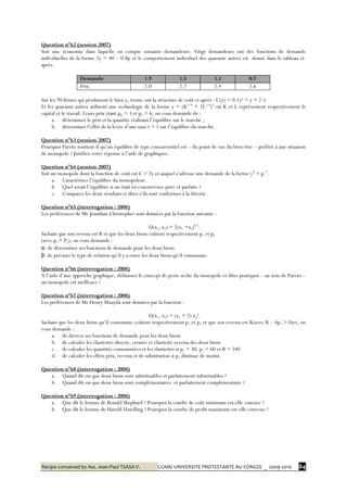 Recipe conceived by Ass. Jean-Paul TSASA V. CCAM/ UNIVERSITE PROTESTANTE AU CONGO/ _ 2009-2010 84
Question n°62 (session 2007)
Soit une économie dans laquelle on compte soixante demandeurs. Vingt demandeurs ont des fonctions de demande
individuelles de la forme 2y = 40 – 0.8p et le comportement individuel des quarante autres est donné dans le tableau ci-
après.
Demande 1.9 1.5 1.1 0.7
Prix 2.0 2.2 2.4 2.6
Sur les 70 firmes qui produisent le bien y, trente ont la structure de coût ci-après : C(y) = 0.1y² + y + 2.5
Et les quarante autres utilisent une technologie de la forme y = (K1/4
+ 2L1/4
)2
où K et L représentent respectivement le
capital et le travail. Leurs prix étant pK = 3 et pL = 6, on vous demande de :
a. déterminer le prix et la quantité réalisant l’équilibre sur le marché ;
b. déterminer l’effet de la levée d’une taxe t = 1 sur l’équilibre du marché.
Question n°63 (session 2007)
Pourquoi Pareto soutient-il qu’un équilibre de type concurrentiel est – du point de vue du bien-être – préféré à une situation
de monopole ? Justifiez votre réponse à l’aide de graphiques.
Question n°64 (session 2007)
Soit un monopole dont la fonction de coût est C = 2y et auquel s’adresse une demande de la forme yd
= p−2
.
a. Caractérisez l’équilibre du monopoleur.
b. Quel serait l’équilibre si on était en concurrence pure et parfaite ?
c. Comparez les deux résultats et dites s’ils sont conformes à la théorie.
Question n°65 (interrogation : 2008)
Les préférences de Mr Jonathan Christopher sont données par la fonction suivante :
U(x1, x2) = 2(x1 +x2)0.5
.
Sachant que son revenu est R et que les deux biens coûtent respectivement p1 et p2
(avec p1 > P2), on vous demande :
α. de déterminer ses fonctions de demande pour les deux biens
β. de préciser le type de relation qu’il y a entre les deux biens qu’il consomme.
Question n°66 (interrogation : 2008)
A l’aide d’une approche graphique, définissez le concept de perte sèche du monopole et dites pourquoi – au sens de Pareto –
un monopole est inefficace ?
Question n°67 (interrogation : 2008)
Les préférences de Mr Henry Muayila sont données par la fonction :
U(x1, x2) = (x1 + 2) x2².
Sachant que les deux biens qu’il consomme coûtent respectivement p1 et p2 et que son revenu est R(avec R – 4p1 > 0)et, on
vous demande :
a. de dériver ses fonctions de demande pour les deux biens
b. de calculer les élasticités directe, croisée et élasticité-revenu des deux biens
c. de calculer les quantités consommées et les élasticités si p1 = 30, p2 = 60 et R = 240
d. de calculer les effets prix, revenu et de substitution si p2 diminue de moitié.
Question n°68 (interrogation : 2008)
a. Quand dit-on que deux biens sont substituables et parfaitement substituables ?
b. Quand dit-on que deux biens sont complémentaires et parfaitement complémentaire ?
Question n°69 (interrogation : 2008)
a. Que dit le lemme de Ronald Shephard ? Pourquoi la courbe de coût minimum est-elle concave ?
b. Que dit le lemme de Harold Hotelling ? Pourquoi la courbe de profit maximum est-elle convexe ?
 