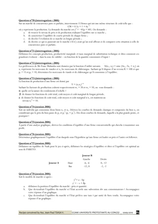 Recipe conceived by Ass. Jean-Paul TSASA V. CCAM/ UNIVERSITE PROTESTANTE AU CONGO/ _ 2009-2010 85
Question n°70 (interrogation : 2008)
Sur un marché de concurrence pure et parfaite, interviennent 15 firmes qui ont une même structure de coût telle que :
CM = 0.5y + 1 + 6y−1
où y représente la production. La demande du marché est yd
= −85p + 485. On demande :
a. de trouver le niveau de prix et de production réalisant l’équilibre sur ce marché ;
b. de caractériser l’équilibre de courte période de chaque firme ;
c. de déceler l’évolution de ce marché en longue période ;
d. de décrire ce qui se passerait sur le marché s’il n’y avait qu’un seul offreur et de comparer cette situation à celle de
concurrence pure et parfaite.
Question n°71 (interrogation : 2008)
Définissez les concepts production, productivité marginale et taux marginal de substitution technique et dites comment ces
grandeurs évoluent – dans la zone de validité – en fonction de la quantité consommée d’input ?
Question n°72 (interrogation : 2008)
Les préférences de Mr Franc Mulamba sont données par la fonction d’utilité suivante U(x1, x2) = min {4x1, 2x1 + x2} où
x1 représente les morceaux de viandes et x2 les morceaux de chikwangue. Sachant qu’il dispose d’un revenu R = 100 et que
p1 = 15 et p2 = 10, déterminez les morceaux de viande et de chikwangue qu’il consomme à l’équilibre.
Question n°73 (interrogation : 2008)
La fonction de production d’une firme est donné par
Y = (x1x2)1/4
Sachant les facteurs de production coûtent respectivement w1 = 20 et w2 = 10, on vous demande :
α. quelle est la nature des rendements d’échelle ?
β. de donner les fonctions de coût total, coût moyen et coût marginal de longue période.
γ. de donner les fonctions de coût total, coût moyen et coût marginal si x1 est maintenu au
niveau x1° = 10.
Question n°74 (session 2008)
Soit un individu qui consomme deux biens x1 et x2. Dérivez les courbes de demande classique et compensée du bien x1 en
considérant que le prix du bien passe de p1 et p1
*
(p1 < p1
*
). Des deux courbes de demande, laquelle a la plus grande pente, et
pourquoi ?
Question n°75 (session 2008)
A partir d’une analyse graphique, dérivez les conditions d’équilibre d’une firme concurrentielle qui cherche à maximiser son
profit.
Question n°76 (session 2008)
Déterminez graphiquement l’équilibre d’un duopole sous l’hypothèse qu’une firme est leader en prix et l’autre est follower.
Question n°77 (session 2008)
Définissez un équilibre de Nash pour le jeu ci-après, définissez les stratégies d’équilibre et dites si l’équilibre est optimal au
sens de PARETO.
Question n°78 (session 2008)
Soit le modèle de marché ci-après :
yd
= a – bp
ys
= – c + δp
a. définissez la position d’équilibre du marché : prix et quantité.
b. Que deviendrait l’équilibre du marché si l’Etat accorde une subvention sbv aux consommateurs ? Accompagnez
votre réponse d’un graphique.
c. Que deviendrait l’équilibre du marché si l’Etat prélève une taxe t par unité de bien vendu. Accompagnez votre
réponse d’un graphique.
Joueur B
Gauche Droite
Joueur A Haut -6, -6 0, -12
Bas -12, 0 -2, -2
 