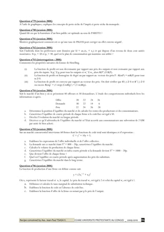 Recipe conceived by Ass. Jean-Paul TSASA V. CCAM/ UNIVERSITE PROTESTANTE AU CONGO/ _ 2009-2010 86
Question n°79 (session 2008)
A l’aide de graphiques, expliquez les concepts de perte sèche de l’impôt et perte sèche du monopole.
Question n°80 (session 2008)
Quand dit-on que la fourniture d’un bien public est optimale au sens de PARETO ?
Question n°81 (session 2008)
Montrez graphiquement comment est-ce qu’une taxe de PIGOU peut corriger un effet externe négatif .
Question n°82 (session 2008)
Soit l’individu dont les préférences sont données par U = ax1(x1 + x2) et qui dispose d’un revenu de deux cent unités
monétaires. Si p1 = 50 et p2 = 30, quel est le plan de consommation qui maximise son utilité ?
Question n°83 (interrogation : 2008)
Commentez les propriétés suivantes du lemme de Hotelling.
(i) La fonction de profit est non décroissante par rapport aux prix des outputs et non croissante par rapport aux
prix des inputs. Si pj’ ≥ pj pour tous les outputs et wi’ ≤ wi, alors π(P’) ≥ π(P).
(ii) La fonction de profit est homogène de degré un par rapport au vecteur des prix P : π(mP) = mπ(P) pour tout
m ≥ 0.
(iii) La fonction de profit est convexe par rapport au vecteur des prix. On doit vérifier que π’(.) ≥ 0 et π’’(.) ≥ 0
ou encore π(mp’ + (1-m)p) ≤ mπ(p’) + (1-m)π(p).
Question n°84 (session 2008)
Soit le marché d’un bien y où se présentent 40 offreurs et 30 demandeurs. L’étude des comportements individuels livre les
informations ci-après.
Offre 20 22 24 26
Demande 30 22 14 6
Prix 22 24 26 28
a. Déterminez la position d’équilibre du marché et de calculer les rentes des producteurs et des consommateurs.
b. Caractérisez l’équilibre de courte période de chaque firme si le coût fixe est égal à 50.
c. Décelez l’évolution du marché en longue période.
d. Décrivez ce qu’il adviendra de l’équilibre du marché si l’Etat accorde aux consommateurs une subvention de 2 UM
par unité de bien acheté.
Question n°85 (session 2008)
Sur un marché concurrentiel intervienne 60 firmes dont les fonctions de coût total sont identiques et d’expression :
C = y2
+ 10y + 5.
a. Etablissez les expressions de l’offre individuelle et de l’offre collective.
b. La demande sur ce marché étant Yd
= 800 – 20p, caractérisez l’équilibre du marché.
c. Calculez le volume de production de chaque firme.
d. Caractérisez l’équilibre du marché en infra-courte période si la demande devient Yd
= 1000 – 20p.
e. Que devient l’offre de chaque firme ?
f. Quel est l’équilibre en courte période après augmentation des prix des substituts.
g. Caractérisez l’équilibre du marché dans le long terme.
Question n°86 (session 2008)
La fonction de production d’une firme est définie comme suit
y = (2x1
1/2
+ x2)2
Où x1 représente le facteur travail et x2 le capital. Le prix du travail w1 est égal à 2 et celui du capital w2 est égal à 1.
a. Définissez et calculez le taux marginal de substitution technique.
b. Etablissez la fonction de coût en l’absence de coût fixe.
c. Etablissez la fonction d’offre de la firme en notant par p le prix de l’output.
 