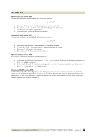 Recipe conceived by Ass. Jean-Paul TSASA V. CCAM/ UNIVERSITE PROTESTANTE AU CONGO/ _ 2009-2010 87
DE 2009 à 2010
Question n°87 (2è
session 2009)
Soit une firme produisant un bien y à l’aide de la technologie suivante :
y = x1
0.25
x2
0.75
a. Déterminez les rendements d’échelle ainsi que les rendements factoriels.
b. Si le prix de x1 est de 1 et celui de x2 est de 3, donnez l’expression de l’eutope.
c. Déterminez le coût unitaire de production.
d. Dérivez la courbe d’offre concurrentielle de la firme.
Question n°88 (2è
session 2009)
Soit une firme produisant un bien y à l’aide de la technologie suivante :
y = x1
0.25
x2
0.75
a. Déterminez les rendements d’échelle ainsi que les rendements factoriels.
b. Si le prix de x1 est de 1 et celui de x2 est de 3, donnez l’expression de l’eutope.
c. Déterminez le coût unitaire de production.
d. Dérivez la courbe d’offre concurrentielle de la firme.
Question n°89 (2è
session 2009)
Caractérisez l’équilibre sur un duopole dans l’hypothèse où :
a. La demande du marché est d’expression p = a – b(y1 + y2), les coûts de production des deux firmes sont nuls et la
firme 1 est le leader en quantité.
b. La fonction de demande du marché est donnée par D(p) = a – bp, les fonctions de coût des deux firmes sont C1 =
y1 et C2 = y2
2
/2 et la firme 1 est le leader en prix.
Question n°90 (2ème
session 2009)
Soit deux firmes : A et B. La firme A produit un bien chimique x qu’elle vend sur un marché concurrentiel. Sa production
impose un coût e(x) à la firme B qui est une pêcherie en ce que la firme A déverse dans la rivière, des produits toxiques. Si le
prix du bien x est noté par p, caractérisez l’équilibre du marché avant et après internalisation de l’effet externe (Pour cause de
simplicité, ignorez le profit réalisé par l’entreprise B).
 
