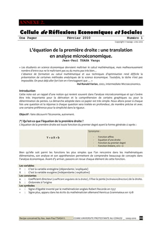 Recipe conceived by Ass. Jean-Paul TSASA V. CCAM/ UNIVERSITE PROTESTANTE AU CONGO/ _ 2009-2010 88
ANNEXE 2.
Cellule de Réflexions Economiques et Sociales
One Pager Février 2010 Numéro 1
Copyright © tsasajp –cres 2010
L’équation de la première droite : une translation
en analyse microéconomique.
Jean-Paul TSASA Vangu
« Les étudiants en science économique devraient maîtriser le calcul mathématique, mais malheureusement
nombre d’entre eux ne le maîtrisent pas ou du moins pas très bien…
L’absence de formation au calcul mathématique et aux techniques d’optimisation rend difficile la
présentation de certaines méthodes analytiques de la science économique. Toutefois, la tâche n’est pas
impossible. On peut déjà aller fort loin en n’envisageant que … »
Hal Ronald Varian, 2002, Intermediate Microeconomics.
Introduction
Cette note est un rappel d’une notion qui revient souvent dans l’analyse microéconomique et qui s’avère
être très importante pour la dérivation et la compréhension de certains graphiques ou pour la
détermination de pentes. La démarche adoptée dans ce papier est très simple. Nous allons poser à chaque
fois une question et la réponse à chaque question sera traitée en profondeur, de manière précise et avec
une certaine préférence pour la simplicité dans la rigueur.
Objectif : faire découvrir l’économie, autrement.
/*/ Qu’est-ce que l’équation de la première droite ?
L’équation de la première droite est toute fonction du premier degré ayant la forme générale ci-après :
Y = a X + b
Synonyme :
- Fonction affine
- Equation d’une droite
- Fonction du premier degré
- Fonction linéaire, si b = 0
Bien qu’elle soit parmi les fonctions les plus simples que l’on rencontre dans les mathématiques
élémentaires, son analyse et son appréhension permettent de comprendre beaucoup de concepts dans
l’analyse économique. Avant d’y arriver, passons en revue chaque élément de cette fonction.
Les variables
Y : C’est la variable endogène (dépendante / expliquée)
X : C’est la variable exogène (indépendante / explicative)
Les constantes
a : Coefficient directeur (coefficient angulaire de la droite) ; il fixe la pente (inclinaison/direction) de la droite.
b : Ordonnée { l’origine
Les symboles
= : Signe d’égalité inventé par le mathématicien anglais Robert Recorde en 1557
+ : Signe plus, apparu dans les écrits du mathématicien allemand Henricus Grammateus en 1518
 