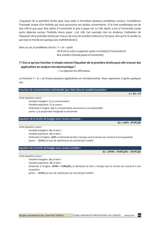 Recipe conceived by Ass. Jean-Paul TSASA V. CCAM/ UNIVERSITE PROTESTANTE AU CONGO/ _ 2009-2010 89
L’équation de la première droite peut nous aider { formaliser plusieurs problèmes sociaux. Considérons
l’exemple simple d’un individu qui veut poursuivre ses études universitaires. Si le frais académique est de
400 UM et que pour être admis { l’université, le prix { payer est 20 UM. Après 3 ans { l’université, toute
autre dépense exclue, l’individu devra payer 1 220 UM. Cet exemple met en évidence l’utilisation de
l’équation de la première droite par chacun de nous de manière indirecte (c’est pour dire qu’on le veuille ou
pas tout le monde est quelque peu mathématicien).
Dans ce cas, le problème s’écrira : Y = 20 + 400X
Où Y est le coût { supporter après n année(s) { l’université et
X le nombre d’année passé { l’université)
/*/ Est-ce qu’une fonction si simple comme l’équation de la première droite peut-elle trouver des
applications en analyse microéconomique ?
→ La réponse est affirmative.
La fonction Y = b + aX trouve plusieurs applications en microéconomie. Nous reprenons ci-après quelques
cas.
Fonction de consommation individuelle (par tête) dans le modèle keynésien :
C = C0 + cY
Cette équation a pour :
- Variable endogène : C, la consommation
- Variable explicative : Y, le revenu
- Ordonnée { l’origine : C0, la consommation autonome ou incompressible
- pente : c, la propension marginale à consommer
Equation de la droite de budget avec revenu constant :
X2 = m/P2 - (P1/P2)X1
Cette équation a pour :
- Variable endogène : X2, le bien 2
- Variable explicative : X1, le bien 1
- Ordonnée à l’origine : m/P2, la demande du bien 2 lorsque tout le revenu est consacré à son acquisition
- pente : − (P1/P2), le taux de substitution du marché (prix relatif)
Equation de la droite de budget avec revenu variable :
X2 = (P1W1 + P2W2)/P2 − (P1/P2)X1
Cette équation a pour :
- Variable endogène : X2, le bien 2
- Variable explicative : X1, le bien 1
- Ordonnée { l’origine : (P1W1 + P2W2)/P2, la demande du bien 2 lorsque tout le revenu est consacré à son
acquisition
- pente : − (P1/P2), le taux de substitution du marché (prix relatif)
 