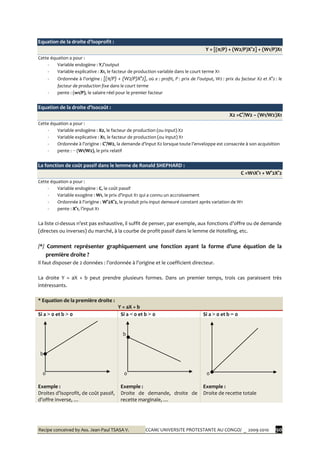 Recipe conceived by Ass. Jean-Paul TSASA V. CCAM/ UNIVERSITE PROTESTANTE AU CONGO/ _ 2009-2010 90
Equation de la droite d’Isoprofit :
Y = [(π/P) + (W2/P)X°2] + (W1/P)X1
Cette équation a pour :
- Variable endogène : Y,l’output
- Variable explicative : X1, le facteur de production variable dans le court terme X1
- Ordonnée à l’origine : [(π/P) + (W2/P)X°2], où π : profit, P : prix de l’output, W2 : prix du facteur X2 et X°2 : le
facteur de production fixe dans le court terme
- pente : (w1/P), le salaire réel pour le premier facteur
Equation de la droite d’Isocoût :
X2 =C°/W2 − (W1/W2)X1
Cette équation a pour :
- Variable endogène : X2, le facteur de production (ou input) X2
- Variable explicative : X1, le facteur de production (ou input) X1
- Ordonnée { l’origine : C°/W2, la demande d’input X2 lorsque toute l’enveloppe est consacrée { son acquisition
- pente : − (W1/W2), le prix relatif
La fonction de coût passif dans le lemme de Ronald SHEPHARD :
C =W1X°1 + W°2X°2
Cette équation a pour :
- Variable endogène : C, le coût passif
- Variable exogène : W1, le prix d’input X1 qui a connu un accroissement
- Ordonnée { l’origine : W°2X°2, le produit prix-input demeuré constant après variation de W1
- pente : X°1, l’input X1
La liste ci-dessus n’est pas exhaustive, il suffit de penser, par exemple, aux fonctions d’offre ou de demande
(directes ou inverses) du marché, à la courbe de profit passif dans le lemme de Hotelling, etc.
/*/ Comment représenter graphiquement une fonction ayant la forme d’une équation de la
première droite ?
Il faut disposer de 2 données : l’ordonnée { l’origine et le coefficient directeur.
La droite Y = aX + b peut prendre plusieurs formes. Dans un premier temps, trois cas paraissent très
intéressants.
* Equation de la première droite :
Y = aX + b
Si a > 0 et b > 0 Si a < 0 et b > 0 Si a > 0 et b = 0
b
0
b
0 0
Exemple :
Droites d’isoprofit, de coût passif,
d’offre inverse, …
Exemple :
Droite de demande, droite de
recette marginale, …
Exemple :
Droite de recette totale
 