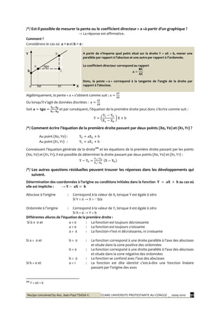 Recipe conceived by Ass. Jean-Paul TSASA V. CCAM/ UNIVERSITE PROTESTANTE AU CONGO/ _ 2009-2010 91
/*/ Est-il possible de mesurer la pente ou le coefficient directeur « a »{ partir d’un graphique ?
→ La réponse est affirmative.
Comment ?
Considérons le cas où a > 0 et b > 0 :
Y B
A tgα
b C
0 X0 X1 X
A partir de n’importe quel point situé sur la droite Y = aX + b, mener une
parallèle par rapport { l’abscisse et une autre par rapport { l’ordonnée.
Le coefficient directeur correspond au rapport
Donc, la pente « a » correspond { la tangente de l’angle de la droite par
rapport { l’abscisse.
Algébriquement, la pente « a » s’obtient comme suit :
Ou lorsqu’il s’agit de données discrètes :
Soit et par conséquent, l’équation de la première droite peut donc s’écrire comme suit :
/*/ Comment écrire l’équation de la première droite passant par deux points (X0, Y0) et (X1, Y1) ?
Au point (X0, Y0) :
Au point (X1, Y1) :
Connaissant l’équation générale de la droite‡‡‡‡
et les équations de la première droite passant par les points
(X0, Y0) et (X1, Y1), il est possible de déterminer la droite passant par deux points (X0, Y0) et (X1, Y1) :
/*/ Les autres questions résiduelles peuvent trouver les réponses dans les développements qui
suivent.
Détermination des coordonnées { l’origine ou conditions initiales dans la fonction au cas où
elle est implicite : →
Abscisse { l’origine : Correspond à la valeur de X, lorsque Y est égale à zéro
Si Y = 0 → X = − b/a
Ordonnée { l’origine : Correspond à la valeur de Y, lorsque X est égale à zéro
Si X = 0 → Y = b
Différentes allures de l’équation de la première droite :
Si b ≠ 0 et a < 0 : La fonction est toujours décroissante
a > 0 : La fonction est toujours croissante
a = 0 : La fonction n’est ni décroissante, ni croissante
Si a = 0 et b > 0 : La fonction correspond { une droite parallèle { l’axe des abscisses
et située dans la zone positive des ordonnées
b < 0 : La fonction correspond { une droite parallèle { l’axe des abscisses
et située dans la zone négative des ordonnées
b = 0 : La fonction se confond avec l’axe des abscisses
Si b = 0 et a = 1 : La fonction est dite identité c’est-à-dire une fonction linéaire
passant par l’origine des axes
‡‡‡‡
Y = aX + b
 