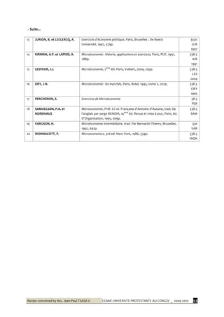 Recipe conceived by Ass. Jean-Paul TSASA V. CCAM/ UNIVERSITE PROTESTANTE AU CONGO/ _ 2009-2010 93
→ Suite...
13 JURION, B. et LECLERCQ, A. Exercices d’économie politique, Paris, Bruxelles : De Boeck
Université, 1997, 379p.
3330
JUR
1997
14 KIRMAN, A.P. et LAPIED, A. Microéconomie : théorie, applications et exercices, Paris, PUF, 1991,
288p.
338.5
KIR
1991
15 LESVEUR, J.J. Microéconomie, 2ème
éd. Paris, Vuibert, 2004, 295p. 338.5
LES
2004
16 ORY, J-N. Microéconomie : les marchés, Paris, Bréal, 1995, tome 2, 207p. 338.5
ORY
1995
17 PERCHERON, S. Exercices de Microéconomie 38.5
PER
18 SAMUELSON, P.A. et
NORDHAUS
Micro2conomie, Préf. à l »é. Française d’Antoine d’Autune, trad. De
l’anglais par serge BENOIR, 14ème
éd. Revue et mise à jour, Paris, éd.
D’Organisation, 1995, 569p.
338.5
SAM
19 VARUSON, H. Microéconomie intermédiaire, trad. Par Bernardn Thierry, Bruxelles,
1992, 697p.
330
VAR
20 WONNACOTT, P. Microeconomics, 3rd ed. New-York, 1986, 534p. 338.5
WON
 