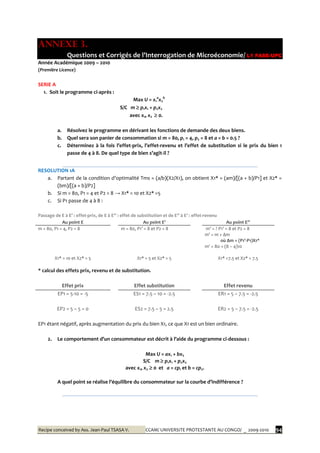Recipe conceived by Ass. Jean-Paul TSASA V. CCAM/ UNIVERSITE PROTESTANTE AU CONGO/ _ 2009-2010 94
ANNEXE 3.
Questions et Corrigés de l’Interrogation de Microéconomie/ L1 FASE-UPC
Année Académique 2009 – 2010
(Première Licence)
SERIE A
1. Soit le programme ci-après :
Max U = x1
a
x2
b
S/C m  p1x1 + p2x2
avec x1, x2  0.
a. Résolvez le programme en dérivant les fonctions de demande des deux biens.
b. Quel sera son panier de consommation si m = 80, p1 = 4, p2 = 8 et a = b = 0.5 ?
c. Déterminez { la fois l’effet-prix, l’effet-revenu et l’effet de substitution si le prix du bien 1
passe de 4 { 8. De quel type de bien s’agit-il ?
RESOLUTION 1A
a. Partant de la condition d’optimalité Tms = (a/b)(X2/X1), on obtient X1* = (am)/[(a + b)/P1] et X2* =
(bm)/[(a + b)/P2]
b. Si m = 80, P1 = 4 et P2 = 8 → X1* = 10 et X2* =5
c. Si P1 passe de 4 à 8 :
Passage de E { E’ : effet-prix, de E { E’’ : effet de substitution et de E’’ { E’ : effet-revenu
Au point E Au point E’ Au point E’’
m = 80, P1 = 4, P2 = 8 m = 80, P1’ = 8 et P2 = 8 m’ = ? P1’ = 8 et P2 = 8
m' = m + ∆m
où ∆m = (P1’-P1)X1*
X1* = 10 et X2* = 5 X1* = 5 et X2* = 5
m' = 80 + (8 – 4)10
X1* =7.5 et X2* = 7.5
* calcul des effets prix, revenu et de substitution.
Effet prix Effet substitution Effet revenu
EP1 = 5-10 = -5 ES1 = 7.5 – 10 = -2.5 ER1 = 5 – 7.5 = -2.5
EP2 = 5 – 5 = 0 ES2 = 7.5 – 5 = 2.5 ER2 = 5 – 7.5 = -2.5
EP1 étant négatif, après augmentation du prix du bien X1, ce que X1 est un bien ordinaire.
2. Le comportement d’un consommateur est décrit { l’aide du programme ci-dessous :
Max U = ax1 + bx2
S/C m  p1x1 + p2x2
avec x1, x2  0 et a = cp1 et b = cp2.
A quel point se réalise l’équilibre du consommateur sur la courbe d’indifférence ?
 