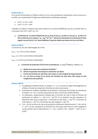 Recipe conceived by Ass. Jean-Paul TSASA V. CCAM/ UNIVERSITE PROTESTANTE AU CONGO/ _ 2009-2010 95
RESOLUTION 2A
Vu la forme fonctionnelle de l’utilité, les biens X1 et X2 sont parfaitement substituables. Nous recourons, à
cet effet, aux coordonnées { l’origine pour déterminer la combinaison optimale :
 Si X1* = 0 ; X2* = m/P2
 Si X2* = 0 ; X1* = m/P1
L’équilibre se réalise { n’importe quel point localisé sur la courbe d’indifférence qui est une droite dans ce
cas puisque U(0, X2*) = U(X1*, 0) = cm.
3. La demande DB s’un bien B dépend du prix pB de B, du prix pC du bien C et du prix pE du bien E et
elle est décrite par la relation : DB = apB
–0,5
pC
0,2
pE
0,3
. Calculez les élasticités de la demande de B par
rapport aux prix de B, C et E. Aussi établissez le type de relation qui existe entre les trois biens.
RESOLUTION 3A
La fonction DB est une Cobb-Douglas, de ce fait :
eDBPB = -0.5 : B est un bien ordinaire
eDBPC = 0.2 : B et C sont de biens substituables
eDBPE = 0.3 : B et E sont de biens substituables
4. La fonction de production d’une firme est donnée par : y = (x1x2)1/4
avec w1 = 10 et w2 = 5.
a. Quelle est la nature des rendements d’échelle ?
b. Donnez l’expression de l’eutope et commentez son allure.
c. Ecrivez les fonctions de coût total, coût moyen et coût marginal de longue période
d. Si x1 est fixé au niveau de 16, écrivez les fonctions de coût total, coût moyen et coût
marginal de courte période.
RESOLUTION 4A
a. En appliquant l’identité d’Euler, on obtient : h = 0.5 ; et comme le degré d’homogénéité est
inférieur { l’unité, les rendements d’échelle sont donc décroissants.
b. Connaissant la condition d’équilibre du producteur, l’expression de l’eutope est donnée par
la relation : X2 = 2X1. Le sentier d’expansion est donc une fonction linéaire (droite).
c. En substituant, respectivement l’eutope dans la fonction de coût et dans la fonction de
production, on obtient : C = 20X1 et X1 = 1/(21/2
)Y2
. Et en résolvant ces deux équations, on
détermine ainsi, dans le long terme : la fonction de coût total C = 10(21/2
)Y2
; la fonction de
coût moyen C = 10(21/2
)Y et la fonction de coût marginal C = 20(21/2
)Y.
d. Si X1 = 16, les fonctions de coût et de production deviennent respectivement C = 160 +5X2 et
Y = 2X21/4
; et par conséquent, les fonctions de coût total, coût moyen et coût marginal de
courte période seront espectivement : C = 160 + (5/16)Y4
; CM = (5/16)Y3
+ 160/Y et Cm =
(5/4)Y3
 