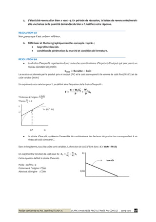 Recipe conceived by Ass. Jean-Paul TSASA V. CCAM/ UNIVERSITE PROTESTANTE AU CONGO/ _ 2009-2010 96
5. L’élasticité-revenu d’un bien x vaut –3. En période de récession, la baisse de revenu entraînerait-
elle une baisse de la quantité demandée du bien x ? Justifiez votre réponse.
RESOLUTION 5A
Non, parce que X est un bien inférieur.
6. Définissez et illustrez graphiquement les concepts ci-après :
 isoprofit et isocoût.
 condition de pénétration du marché et condition de fermeture.
RESOLUTION 6A
 La droite d’isoprofit représente donc toutes les combinaisons d’input et d’output qui procurent un
niveau constant de profit :
La recette est donnée par le produit prix et output (PY) et le coût correspond à la somme de coût fixe (W2X°2) et de
coût variable (W1X1)
En exprimant cette relation pour Y, on définit ainsi l’équation de la droite d’isoprofit :
*Ordonnée { l’origine :
*Pente :
Y
Y = f(X1°, X2)
Y* E
X1* X1
 La droite d’isocoût représente l’ensemble de combinaisons des facteurs de production correspondant { un
niveau de coût constant C°.
Dans le long terme, tous les coûts sont variables. La fonction de coût s’écrit donc : C = W1X1 + W2X2
En expriment la fonction de coût pour X2 :
Cette équation définit la droite d’isocoût.
Pente : W1/W2 < 0
Ordonnée { l’origine : C°/W2
Abscisse à l’origine : C°/W1
Isocoût
X2
C/W2
C/W1
 