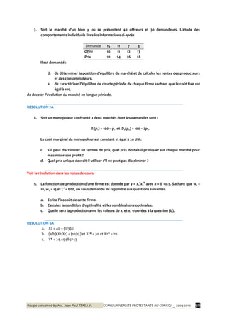 Recipe conceived by Ass. Jean-Paul TSASA V. CCAM/ UNIVERSITE PROTESTANTE AU CONGO/ _ 2009-2010 98
7. Soit le marché d’un bien y où se présentent 40 offreurs et 30 demandeurs. L’étude des
comportements individuels livre les informations ci-après.
Demande 15 11 7 3
Offre 10 11 12 13
Prix 22 24 26 28
Il est demandé :
d. de déterminer la position d’équilibre du marché et de calculer les rentes des producteurs
et des consommateurs.
e. de caractériser l’équilibre de courte période de chaque firme sachant que le coût fixe est
égal à 100.
de déceler l’évolution du marché en longue période.
RESOLUTION 7A
8. Soit un monopoleur confronté à deux marchés dont les demandes sont :
D1(p1) = 100 – p1 et D2(p2) = 100 – 2p2.
Le coût marginal du monopoleur est constant et égal à 20 UM.
c. S’il peut discriminer en termes de prix, quel prix devrait-il pratiquer sur chaque marché pour
maximiser son profit ?
d. Quel prix unique devrait-il utiliser s’il ne peut pas discriminer ?
Voir la résolution dans les notes de cours.
9. La fonction de production d’une firme est donnée par y = x1
a
x2
b
avec a = b =0.5. Sachant que w1 =
10, w2 = 15 et C° = 600, on vous demande de répondre aux questions suivantes.
a. Ecrire l’isocoût de cette firme.
b. Calculez la condition d’optimalité et les combinaisons optimales.
c. Quelle sera la production avec les valeurs de x1 et x2 trouvées à la question (b).
RESOLUTION 9A
a. X2 = 40 – (2/3)X1
b. (a/b)(X2/X1) = (10/15) et X1* = 30 et X2* = 20
c. Y* = 24.49489743
 