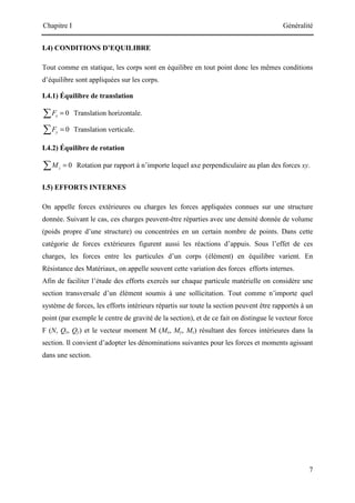 Chapitre I Généralité
7
I.4) CONDITIONS D’EQUILIBRE
Tout comme en statique, les corps sont en équilibre en tout point donc les mêmes conditions
d’équilibre sont appliquées sur les corps.
I.4.1) Équilibre de translation
0
x
F =
∑ Translation horizontale.
0
y
F =
∑ Translation verticale.
I.4.2) Équilibre de rotation
0
z
M =
∑ Rotation par rapport à n’importe lequel axe perpendiculaire au plan des forces xy.
I.5) EFFORTS INTERNES
On appelle forces extérieures ou charges les forces appliquées connues sur une structure
donnée. Suivant le cas, ces charges peuvent-être réparties avec une densité donnée de volume
(poids propre d’une structure) ou concentrées en un certain nombre de points. Dans cette
catégorie de forces extérieures figurent aussi les réactions d’appuis. Sous l’effet de ces
charges, les forces entre les particules d’un corps (élément) en équilibre varient. En
Résistance des Matériaux, on appelle souvent cette variation des forces efforts internes.
Afin de faciliter l’étude des efforts exercés sur chaque particule matérielle on considère une
section transversale d’un élément soumis à une sollicitation. Tout comme n’importe quel
système de forces, les efforts intérieurs répartis sur toute la section peuvent être rapportés à un
point (par exemple le centre de gravité de la section), et de ce fait on distingue le vecteur force
F (N, Qz, Qy) et le vecteur moment M (Mx, My, Mz) résultant des forces intérieures dans la
section. Il convient d’adopter les dénominations suivantes pour les forces et moments agissant
dans une section.
 