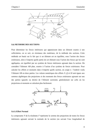 Chapitre I Généralité
8
A B
π
B
A Q
Q
N N
M
M
I.6) METHODE DES SECTIONS
Pour déterminer les forces intérieures qui apparaissent dans un élément soumis à une
sollicitation, on se sert, en résistance des matériaux, de la méthode des sections. Cette
méthode est basée sur le fait que si un élément est en équilibre, sous l’action des forces
extérieures, alors n’importe quelle partie de cet élément sous l’action des forces qui lui sont
appliquées, est équilibré par un système de forces intérieures agissant dans la section. On
considère l’élément AB plan, soumis à l’action d’un système de forces extérieures. Pour
calculer les efforts et moments dans n’importe quelle section, on coupe à l’endroit voulu
l’élément AB en deux parties. Les valeurs numériques des efforts N, Q et M sont égaux aux
sommes algébriques des projections et des moments des forces extérieures agissant sur une
des parties (gauche ou droite) de l’élément sectionné, généralement sur celle où les
projections et moments se calculent plus facilement.
I.6.1) Effort Normal
La composante N de la résultante F représente la somme des projections de toutes les forces
intérieures agissant suivant la normale de la section (ou suivant l’axe longitudinal de
 