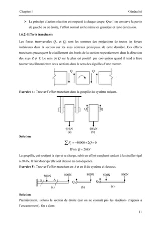 Chapitre I Généralité
11
Q Q
40 kN 40 kN
Q
Q
(b)
(a)
800N 800N 800N
500N
QB
500N
B
(a)
A
(b) (c)
QA
 Le principe d’action réaction est respecté à chaque coupe. Que l’on conserve la partie
de gauche ou de droite, l’effort normal est le même en grandeur et reste en tension.
I.6.2) Efforts tranchants
Les forces transversales Qz, et Qy sont les sommes des projections de toutes les forces
intérieures dans la section sur les axes centraux principaux de cette dernière. Ces efforts
tranchants provoquent le cisaillement des bords de la section respectivement dans la direction
des axes Z et Y. Le sens de Q sur le plan est positif par convention quand il tend à faire
tourner un élément entre deux sections dans le sens des aiguilles d’une montre.
Exercice 4 : Trouver l’effort tranchant dans la goupille du système suivant.
Solution
40000 2 0
y
F Q
= − + =
∑
D’où 20
Q kN
=
La goupille, qui soutient la tige et sa charge, subit un effort tranchant tendant à la cisailler égal
à 20 kN. Il faut donc qu’elle soit choisie en conséquence.
Exercice 5 : Trouver l’effort tranchant en A et en B du système ci-dessous.
Solution
Premièrement, isolons la section de droite (car on ne connait pas les réactions d’appuis à
l’encastrement). On a alors:
 