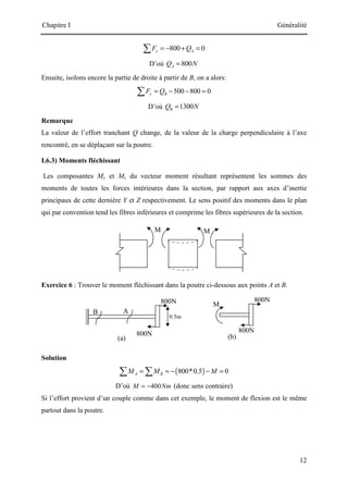 Chapitre I Généralité
12
800N
800N
800N
B
(a)
A
(b)
M
0.5m
800N
800 0
y A
F Q
= − + =
∑
D’où 800
A
Q N
=
Ensuite, isolons encore la partie de droite à partir de B, on a alors:
500 800 0
y B
F Q
= − − =
∑
D’où 1300
B
Q N
=
Remarque
La valeur de l’effort tranchant Q change, de la valeur de la charge perpendiculaire à l’axe
rencontré, en se déplaçant sur la poutre.
I.6.3) Moments fléchissant
Les composantes My et Mz du vecteur moment résultant représentent les sommes des
moments de toutes les forces intérieures dans la section, par rapport aux axes d’inertie
principaux de cette dernière Y et Z respectivement. Le sens positif des moments dans le plan
qui par convention tend les fibres inférieures et comprime les fibres supérieures de la section.
Exercice 6 : Trouver le moment fléchissant dans la poutre ci-dessous aux points A et B.
Solution
( )
800*0.5 0
A B
M M M
= = − − =
∑ ∑
D’où 400
M Nm
= − (donc sens contraire)
Si l’effort provient d’un couple comme dans cet exemple, le moment de flexion est le même
partout dans la poutre.
M M
 